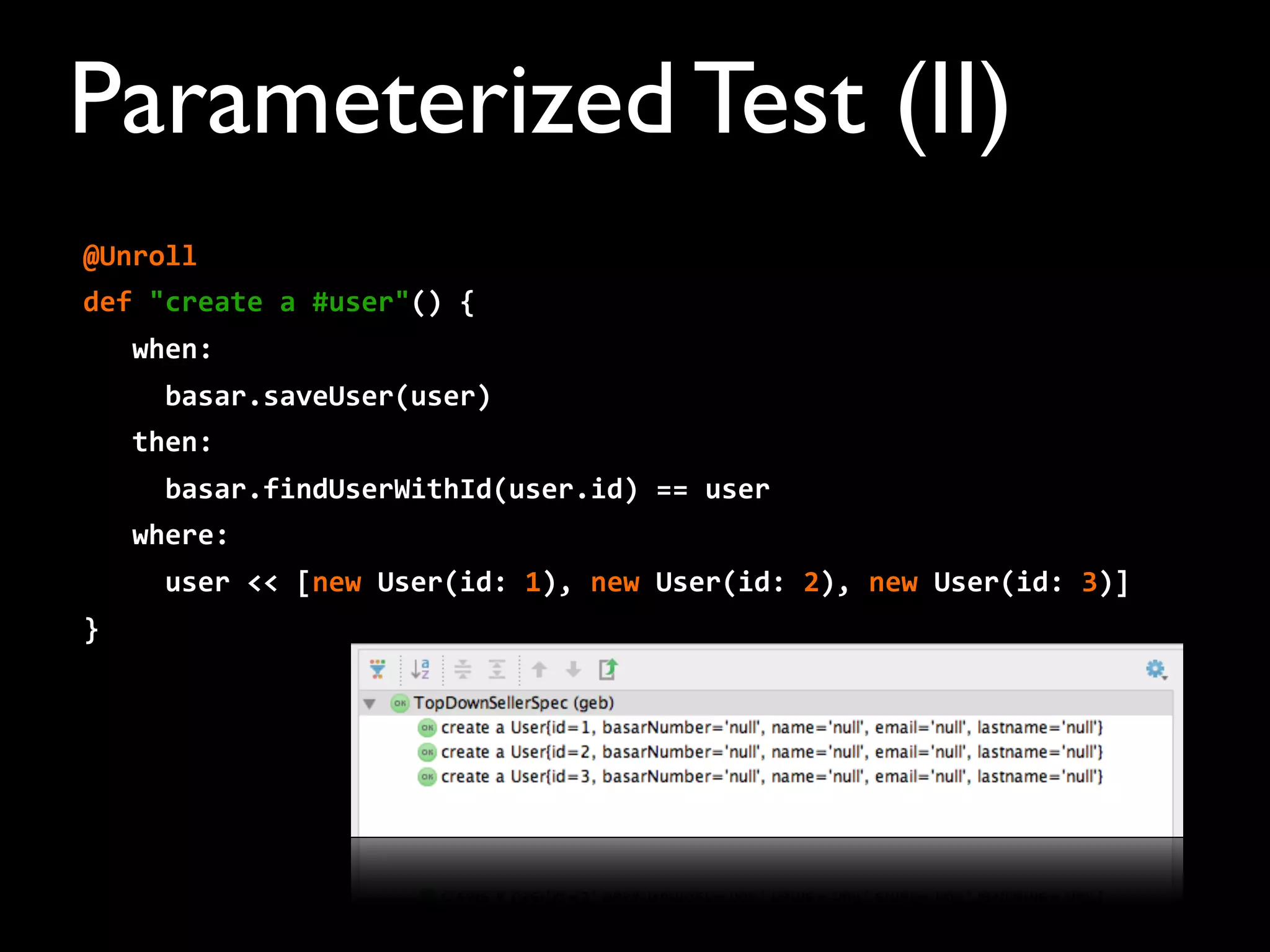 @Unroll
def	
  "create	
  a	
  #user"()	
  {
	
  	
  	
  when:
	
  	
  	
  	
  	
  basar.saveUser(user)
	
  	
  	
  then:
	
  	
  	
  	
  	
  basar.findUserWithId(user.id)	
  ==	
  user
	
  	
  	
  where:
	
  	
  	
  	
  	
  user	
  <<	
  [new	
  User(id:	
  1),	
  new	
  User(id:	
  2),	
  new	
  User(id:	
  3)]
}
Parameterized Test (II)
 