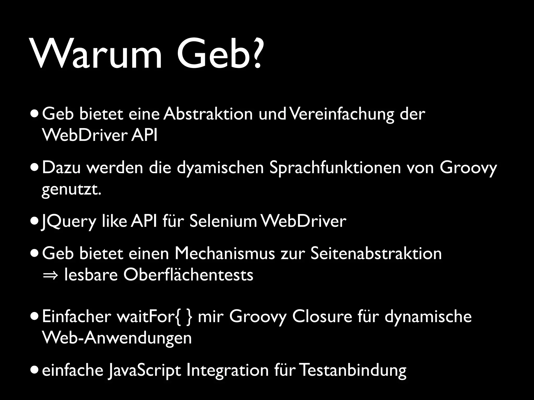 Warum Geb?
•Geb bietet eine Abstraktion undVereinfachung der
WebDriver API
•Dazu werden die dyamischen Sprachfunktionen von Groovy
genutzt.
•JQuery like API für Selenium WebDriver
•Geb bietet einen Mechanismus zur Seitenabstraktion
lesbare Oberﬂächentests
•Einfacher waitFor{ } mir Groovy Closure für dynamische
Web-Anwendungen
•einfache JavaScript Integration für Testanbindung
 
