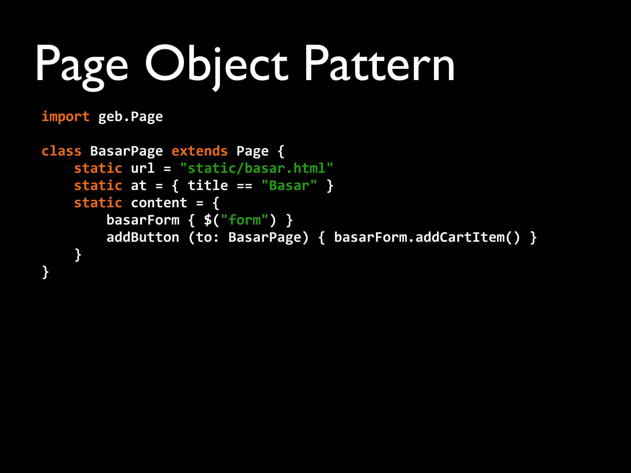 Page Object Pattern
import	
  geb.Page
	
  	
  	
  	
  	
  
class	
  BasarPage	
  extends	
  Page	
  {
	
  	
  	
  	
  static	
  url	
  =	
  "static/basar.html"
	
  	
  	
  	
  static	
  at	
  =	
  {	
  title	
  ==	
  "Basar"	
  }
	
  	
  	
  	
  static	
  content	
  =	
  {
	
  	
  	
  	
  	
  	
  	
  	
  basarForm	
  {	
  $("form")	
  }
	
  	
  	
  	
  	
  	
  	
  	
  addButton	
  (to:	
  BasarPage)	
  {	
  basarForm.addCartItem()	
  }
	
  	
  	
  	
  }
}
 