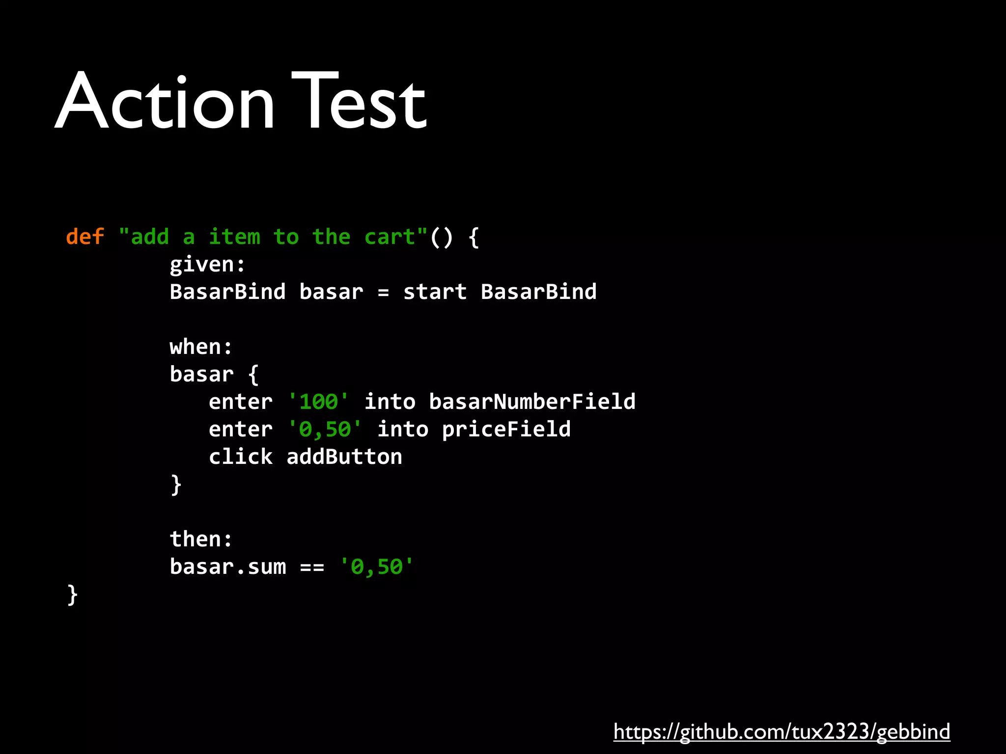 Action Test
def	
  "add	
  a	
  item	
  to	
  the	
  cart"()	
  {
	
  	
  	
  	
  	
  	
  	
  	
  given:
	
  	
  	
  	
  	
  	
  	
  	
  BasarBind	
  basar	
  =	
  start	
  BasarBind
	
  	
  	
  	
  	
  	
  	
  	
  when:
	
  	
  	
  	
  	
  	
  	
  	
  basar	
  {
	
  	
  	
  	
  	
  	
  	
  	
  	
  	
  	
  enter	
  '100'	
  into	
  basarNumberField
	
  	
  	
  	
  	
  	
  	
  	
  	
  	
  	
  enter	
  '0,50'	
  into	
  priceField
	
  	
  	
  	
  	
  	
  	
  	
  	
  	
  	
  click	
  addButton
	
  	
  	
  	
  	
  	
  	
  	
  }
	
  	
  	
  	
  	
  	
  	
  	
  then:
	
  	
  	
  	
  	
  	
  	
  	
  basar.sum	
  ==	
  '0,50'
}
https://github.com/tux2323/gebbind
 