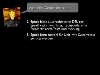 2. Spock biete ausdrucksstarke DSL zur
Speziﬁkation von Tests, insbesondere für
Parametrisierte Tests und Mocking
3. Spock kann sowohl für Unit- wie Systemtests
genutzt werden
weitere Argumente ...
 