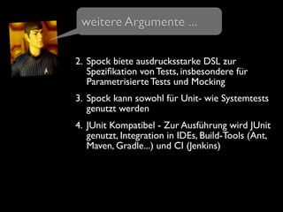 2. Spock biete ausdrucksstarke DSL zur
Speziﬁkation von Tests, insbesondere für
Parametrisierte Tests und Mocking
3. Spock kann sowohl für Unit- wie Systemtests
genutzt werden
4. JUnit Kompatibel - Zur Ausführung wird JUnit
genutzt, Integration in IDEs, Build-Tools (Ant,
Maven, Gradle...) und CI (Jenkins)
weitere Argumente ...
 