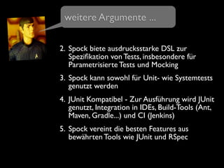2. Spock biete ausdrucksstarke DSL zur
Speziﬁkation von Tests, insbesondere für
Parametrisierte Tests und Mocking
3. Spock kann sowohl für Unit- wie Systemtests
genutzt werden
4. JUnit Kompatibel - Zur Ausführung wird JUnit
genutzt, Integration in IDEs, Build-Tools (Ant,
Maven, Gradle...) und CI (Jenkins)
5. Spock vereint die besten Features aus
bewährten Tools wie JUnit und RSpec
weitere Argumente ...
 