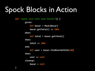 Spock Blocks in Action
def	
  "spock	
  test	
  with	
  some	
  blocks"()	
  {
	
  	
  	
  	
  	
  	
  	
  	
  given:	
  
	
  	
  	
  	
  	
  	
  	
  	
  	
  	
  	
  	
  def	
  basar	
  =	
  Mock(Basar)
	
  	
  	
  	
  	
  	
  	
  	
  	
  	
  	
  	
  basar.getTotal()	
  >>	
  100L
	
  	
  	
  	
  	
  	
  	
  	
  when:
	
  	
  	
  	
  	
  	
  	
  	
  	
  	
  	
  	
  def	
  total	
  =	
  basar.getTotal()
	
  	
  	
  	
  	
  	
  	
  	
  then:
	
  	
  	
  	
  	
  	
  	
  	
  	
  	
  	
  	
  total	
  ==	
  100L
	
  	
  	
  	
  	
  	
  	
  	
  and:
	
  	
  	
  	
  	
  	
  	
  	
  	
  	
  	
  	
  def	
  user	
  =	
  basar.findUserWithId(100)
	
  	
  	
  	
  	
  	
  	
  	
  then:
	
  	
  	
  	
  	
  	
  	
  	
  	
  	
  	
  	
  user	
  ==	
  null
	
  	
  	
  	
  	
  	
  	
  	
  cleanup:
	
  	
  	
  	
  	
  	
  	
  	
  	
  	
  	
  	
  basar	
  =	
  null
}
 