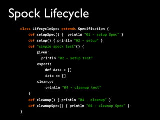 Spock Lifecycle
class	
  LifecycleSpec	
  extends	
  Specification	
  {
	
  	
  	
  	
  def	
  setupSpec()	
  {	
  	
  println	
  "01	
  -­‐	
  setup	
  Spec"	
  }
	
  	
  	
  	
  def	
  setup()	
  {	
  println	
  "02	
  -­‐	
  setup"	
  }
	
  	
  	
  	
  def	
  "simple	
  spock	
  test"()	
  {
	
  	
  	
  	
  	
  	
  	
  	
  given:
println	
  "02	
  -­‐	
  setup	
  test"	
  
expect:
	
  	
  	
  	
  	
  	
  	
  	
  	
  	
  	
  	
  def	
  data	
  =	
  []
	
  	
  	
  	
  data	
  ==	
  []
cleanup:
println	
  "04	
  -­‐	
  cleanup	
  test"
	
  	
  	
  	
  }
	
  	
  	
  	
  def	
  cleanup()	
  {	
  println	
  "04	
  -­‐	
  cleanup"	
  }
	
  	
  	
  	
  def	
  cleanupSpec()	
  {	
  println	
  "04	
  -­‐	
  cleanup	
  Spec"	
  }
}
 