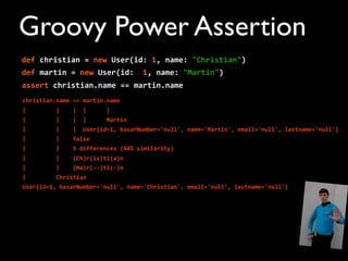 def	
  christian	
  =	
  new	
  User(id:	
  1,	
  name:	
  "Christian")
def	
  martin	
  =	
  new	
  User(id:	
  	
  1,	
  name:	
  "Martin")
assert	
  christian.name	
  ==	
  martin.name
christian.name	
  ==	
  martin.name
|	
  	
  	
  	
  	
  	
  	
  	
  	
  |	
  	
  	
  	
  |	
  	
  |	
  	
  	
  	
  	
  	
  |
|	
  	
  	
  	
  	
  	
  	
  	
  	
  |	
  	
  	
  	
  |	
  	
  |	
  	
  	
  	
  	
  	
  Martin
|	
  	
  	
  	
  	
  	
  	
  	
  	
  |	
  	
  	
  	
  |	
  	
  User{id=1,	
  basarNumber='null',	
  name='Martin',	
  email='null',	
  lastname='null'}
|	
  	
  	
  	
  	
  	
  	
  	
  	
  |	
  	
  	
  	
  false
|	
  	
  	
  	
  	
  	
  	
  	
  	
  |	
  	
  	
  	
  5	
  differences	
  (44%	
  similarity)
|	
  	
  	
  	
  	
  	
  	
  	
  	
  |	
  	
  	
  	
  (Ch)r(is)ti(a)n
|	
  	
  	
  	
  	
  	
  	
  	
  	
  |	
  	
  	
  	
  (Ma)r(-­‐-­‐)ti(-­‐)n
|	
  	
  	
  	
  	
  	
  	
  	
  	
  Christian
User{id=1,	
  basarNumber='null',	
  name='Christian',	
  email='null',	
  lastname='null'}
Groovy Power Assertion
 