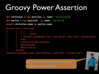 def	
  christian	
  =	
  new	
  User(id:	
  1,	
  name:	
  "Christian")
def	
  martin	
  =	
  new	
  User(id:	
  	
  1,	
  name:	
  "Martin")
assert	
  christian.name	
  ==	
  martin.name
christian.name	
  ==	
  martin.name
|	
  	
  	
  	
  	
  	
  	
  	
  	
  |	
  	
  	
  	
  |	
  	
  |	
  	
  	
  	
  	
  	
  |
|	
  	
  	
  	
  	
  	
  	
  	
  	
  |	
  	
  	
  	
  |	
  	
  |	
  	
  	
  	
  	
  	
  Martin
|	
  	
  	
  	
  	
  	
  	
  	
  	
  |	
  	
  	
  	
  |	
  	
  User{id=1,	
  basarNumber='null',	
  name='Martin',	
  email='null',	
  lastname='null'}
|	
  	
  	
  	
  	
  	
  	
  	
  	
  |	
  	
  	
  	
  false
|	
  	
  	
  	
  	
  	
  	
  	
  	
  |	
  	
  	
  	
  5	
  differences	
  (44%	
  similarity)
|	
  	
  	
  	
  	
  	
  	
  	
  	
  |	
  	
  	
  	
  (Ch)r(is)ti(a)n
|	
  	
  	
  	
  	
  	
  	
  	
  	
  |	
  	
  	
  	
  (Ma)r(-­‐-­‐)ti(-­‐)n
|	
  	
  	
  	
  	
  	
  	
  	
  	
  Christian
User{id=1,	
  basarNumber='null',	
  name='Christian',	
  email='null',	
  lastname='null'}
Im then: block Kurzschreibweise
möglich ohne assert
Groovy Power Assertion
 