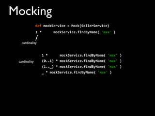 Mocking
1	
  *	
  	
  	
  	
  	
  	
  mockService.findByName(	
  'max'	
  )
cardinality
cardinality
def	
  mockService	
  =	
  Mock(SellerService)	
  	
  	
  	
  
1	
  *	
  	
  	
  	
  	
  	
  mockService.findByName(	
  'max'	
  )
(0..1)	
  *	
  mockService.findByName(	
  'max'	
  )
(1.._)	
  *	
  mockService.findByName(	
  'max'	
  )
_	
  *	
  mockService.findByName(	
  'max'	
  )
 
