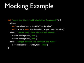 def	
  "only	
  the	
  first	
  call	
  should	
  be	
  forwarded"()	
  {
	
  	
  given:
	
  	
  	
  	
  def	
  mockService	
  =	
  Mock(SellerService)	
  	
  	
  	
  	
  	
  	
  	
  
	
  	
  	
  	
  def	
  cache	
  =	
  new	
  SimpleCache(target:	
  mockService)	
  	
  	
  	
  	
  	
  	
  	
  
	
  	
  when:	
  "invoke	
  two	
  times	
  the	
  cached	
  method"
	
  	
  	
  	
  cache.findByName('max')
	
  	
  	
  	
  cache.findByName('max')
	
  	
  then:	
  "target	
  method	
  was	
  invoked	
  one	
  time"
	
  	
  	
  	
  1	
  *	
  mockService.findByName('max')
}
Mocking Example
 