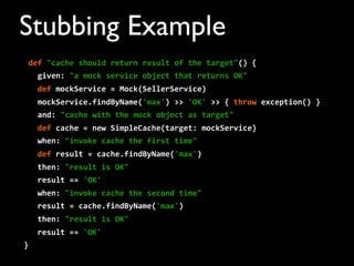 def	
  "cache	
  should	
  return	
  result	
  of	
  the	
  target"()	
  {
	
  	
  	
  given:	
  "a	
  mock	
  service	
  object	
  that	
  returns	
  OK"
	
  	
  	
  def	
  mockService	
  =	
  Mock(SellerService)	
  	
  	
  	
  
	
  	
  	
  mockService.findByName('max')	
  >>	
  'OK'	
  >>	
  {	
  throw	
  exception()	
  }
	
  	
  	
  and:	
  "cache	
  with	
  the	
  mock	
  object	
  as	
  target"
	
  	
  	
  def	
  cache	
  =	
  new	
  SimpleCache(target:	
  mockService)	
  	
  	
  
	
  	
  	
  when:	
  "invoke	
  cache	
  the	
  first	
  time"
	
  	
  	
  def	
  result	
  =	
  cache.findByName('max')
	
  	
  	
  then:	
  "result	
  is	
  OK"
	
  	
  	
  result	
  ==	
  'OK'
	
  	
  	
  when:	
  "invoke	
  cache	
  the	
  second	
  time"
	
  	
  	
  result	
  =	
  cache.findByName('max')
	
  	
  	
  then:	
  "result	
  is	
  OK"
	
  	
  	
  result	
  ==	
  'OK'
}
Stubbing Example
 