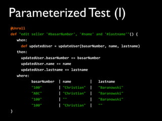 Parameterized Test (I)
@Unroll
def	
  "edit	
  seller	
  '#basarNumber',	
  '#name'	
  and	
  '#lastname'"()	
  {
	
  	
  	
  when:
	
  	
  	
  	
  	
  def	
  updatedUser	
  =	
  updateUser(basarNumber,	
  name,	
  lastname)
	
  	
  	
  then:
	
  	
  	
  	
  	
  updatedUser.basarNumber	
  ==	
  basarNumber
	
  	
  	
  	
  	
  updatedUser.name	
  ==	
  name
	
  	
  	
  	
  	
  updatedUser.lastname	
  ==	
  lastname
	
  	
  	
  where:
	
  	
  	
  	
  	
  	
  	
  	
  	
  	
  basarNumber	
  	
  |	
  name	
  	
  	
  	
  	
  	
  	
  	
  	
  |	
  	
  	
  lastname
	
  	
  	
  	
  	
  	
  	
  	
  	
  	
  "100"	
  	
  	
  	
  	
  	
  	
  	
  |	
  "Christian"	
  	
  |	
  	
  	
  "Baranowski"
	
  	
  	
  	
  	
  	
  	
  	
  	
  	
  "ABC"	
  	
  	
  	
  	
  	
  	
  	
  |	
  "Christian"	
  	
  |	
  	
  	
  "Baranowski"
	
  	
  	
  	
  	
  	
  	
  	
  	
  	
  "100"	
  	
  	
  	
  	
  	
  	
  	
  |	
  ""	
  	
  	
  	
  	
  	
  	
  	
  	
  	
  	
  |	
  	
  	
  "Baranowski"
	
  	
  	
  	
  	
  	
  	
  	
  	
  	
  "100"	
  	
  	
  	
  	
  	
  	
  	
  |	
  "Christian"	
  	
  |	
  	
  	
  ""
}
 