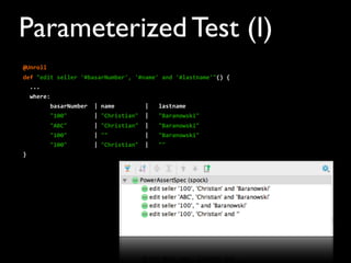 @Unroll
def	
  "edit	
  seller	
  '#basarNumber',	
  '#name'	
  and	
  '#lastname'"()	
  {
	
  	
  ...	
  
	
  	
  where:
	
  	
  	
  	
  	
  	
  	
  	
  basarNumber	
  	
  |	
  name	
  	
  	
  	
  	
  	
  	
  	
  	
  |	
  	
  	
  lastname
	
  	
  	
  	
  	
  	
  	
  	
  "100"	
  	
  	
  	
  	
  	
  	
  	
  |	
  "Christian"	
  	
  |	
  	
  	
  "Baranowski"
	
  	
  	
  	
  	
  	
  	
  	
  "ABC"	
  	
  	
  	
  	
  	
  	
  	
  |	
  "Christian"	
  	
  |	
  	
  	
  "Baranowski"
	
  	
  	
  	
  	
  	
  	
  	
  "100"	
  	
  	
  	
  	
  	
  	
  	
  |	
  ""	
  	
  	
  	
  	
  	
  	
  	
  	
  	
  	
  |	
  	
  	
  "Baranowski"
	
  	
  	
  	
  	
  	
  	
  	
  "100"	
  	
  	
  	
  	
  	
  	
  	
  |	
  "Christian"	
  	
  |	
  	
  	
  ""
}
Parameterized Test (I)
 