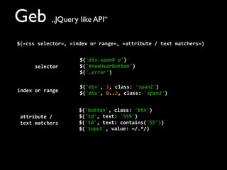 Geb „JQuery like API“
$(«css	
  selector»,	
  «index	
  or	
  range»,	
  «attribute	
  /	
  text	
  matchers»)
$('div.span8	
  p')
$('#newUserButton')
$('.error')
$('div',	
  2,	
  class:	
  'span2')
$('div',	
  0..2,	
  class:	
  'span2')
$('button',	
  class:	
  'btn')
$('td',	
  text:	
  '559')
$('td',	
  text:	
  contains('55'))
$('input',	
  value:	
  ~/.*/)
selector
index	
  or	
  range
attribute	
  /	
  
text	
  matchers
 