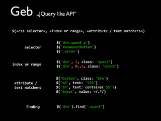 Geb „JQuery like API“
$(«css	
  selector»,	
  «index	
  or	
  range»,	
  «attribute	
  /	
  text	
  matchers»)
$('div.span8	
  p')
$('#newUserButton')
$('.error')
$('div',	
  2,	
  class:	
  'span2')
$('div',	
  0..2,	
  class:	
  'span2')
$('button',	
  class:	
  'btn')
$('td',	
  text:	
  '559')
$('td',	
  text:	
  contains('55'))
$('input',	
  value:	
  ~/.*/)
$('div').find('.span8')
selector
index	
  or	
  range
attribute	
  /	
  
text	
  matchers
Finding
 