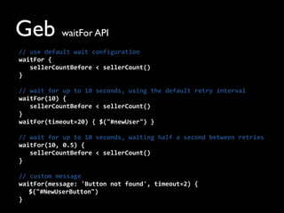 Geb waitFor API
//	
  use	
  default	
  wait	
  configuration
waitFor	
  {	
  
	
  	
  	
  sellerCountBefore	
  <	
  sellerCount()	
  
}
//	
  wait	
  for	
  up	
  to	
  10	
  seconds,	
  using	
  the	
  default	
  retry	
  interval
waitFor(10)	
  {	
  
	
  	
  	
  sellerCountBefore	
  <	
  sellerCount()	
  
}
waitFor(timeout=20)	
  {	
  $("#newUser")	
  }
//	
  wait	
  for	
  up	
  to	
  10	
  seconds,	
  waiting	
  half	
  a	
  second	
  between	
  retries
waitFor(10,	
  0.5)	
  {	
  
	
  	
  	
  sellerCountBefore	
  <	
  sellerCount()	
  
}
//	
  custom	
  message
waitFor(message:	
  'Button	
  not	
  found',	
  timeout=2)	
  {
$("#NewUserButton")
}
 