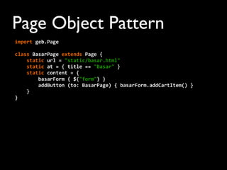 Page Object Pattern
import	
  geb.Page
	
  	
  	
  	
  	
  
class	
  BasarPage	
  extends	
  Page	
  {
	
  	
  	
  	
  static	
  url	
  =	
  "static/basar.html"
	
  	
  	
  	
  static	
  at	
  =	
  {	
  title	
  ==	
  "Basar"	
  }
	
  	
  	
  	
  static	
  content	
  =	
  {
	
  	
  	
  	
  	
  	
  	
  	
  basarForm	
  {	
  $("form")	
  }
	
  	
  	
  	
  	
  	
  	
  	
  addButton	
  (to:	
  BasarPage)	
  {	
  basarForm.addCartItem()	
  }
	
  	
  	
  	
  }
}
 
