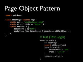 Page Object Pattern
import	
  geb.Page
	
  	
  	
  	
  	
  
class	
  BasarPage	
  extends	
  Page	
  {
	
  	
  	
  	
  static	
  url	
  =	
  "static/basar.html"
	
  	
  	
  	
  static	
  at	
  =	
  {	
  title	
  ==	
  "Basar"	
  }
	
  	
  	
  	
  static	
  content	
  =	
  {
	
  	
  	
  	
  	
  	
  	
  	
  basarForm	
  {	
  $("form")	
  }
	
  	
  	
  	
  	
  	
  	
  	
  addButton	
  (to:	
  BasarPage)	
  {	
  basarForm.addCartItem()	
  }
	
  	
  	
  	
  }
}
Browser.drive	
  {
	
  	
  	
  	
  to	
  BasarPage
	
  	
  	
  	
  assert	
  at(BasarPage)
	
  	
  	
  	
  basarForm.with	
  {
	
  	
  	
  	
  	
  	
  	
  	
  basarNumber	
  =	
  "100"
	
  	
  	
  	
  	
  	
  	
  	
  price	
  =	
  "10,50"
	
  	
  	
  	
  }
	
  	
  	
  	
  addButton.click()
}
// Test (Test Logik)
 