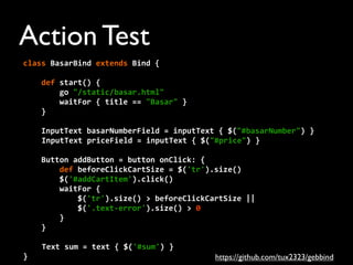 class	
  BasarBind	
  extends	
  Bind	
  {
	
  	
  	
  	
  def	
  start()	
  {
	
  	
  	
  	
  	
  	
  	
  	
  go	
  "/static/basar.html"
	
  	
  	
  	
  	
  	
  	
  	
  waitFor	
  {	
  title	
  ==	
  "Basar"	
  }
	
  	
  	
  	
  }
	
  	
  	
  	
  InputText	
  basarNumberField	
  =	
  inputText	
  {	
  $("#basarNumber")	
  }
	
  	
  InputText	
  priceField	
  =	
  inputText	
  {	
  $("#price")	
  }
	
  	
  	
  	
  Button	
  addButton	
  =	
  button	
  onClick:	
  {
	
  	
  	
  	
  	
  	
  	
  	
  def	
  beforeClickCartSize	
  =	
  $('tr').size()
	
  	
  	
  	
  	
  	
  	
  	
  $('#addCartItem').click()
	
  	
  	
  	
  	
  	
  	
  	
  waitFor	
  {
	
  	
  	
  	
  	
  	
  	
  	
  	
  	
  	
  	
  $('tr').size()	
  >	
  beforeClickCartSize	
  ||
	
  	
  	
  	
  	
  	
  	
  	
  	
  	
  	
  	
  $('.text-­‐error').size()	
  >	
  0
	
  	
  	
  	
  	
  	
  	
  	
  }
	
  	
  	
  	
  }
Text	
  sum	
  =	
  text	
  {	
  $('#sum')	
  }
}
Action Test
https://github.com/tux2323/gebbind
 
