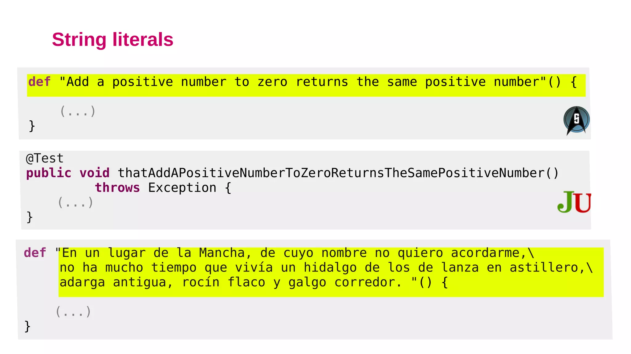 String literals
def "Add a positive number to zero returns the same positive number"() {
(...)
}
@Test
public void thatAddAPositiveNumberToZeroReturnsTheSamePositiveNumber()
throws Exception {
(...)
}
def "En un lugar de la Mancha, de cuyo nombre no quiero acordarme,
no ha mucho tiempo que vivía un hidalgo de los de lanza en astillero,
adarga antigua, rocín flaco y galgo corredor. "() {
(...)
}
 