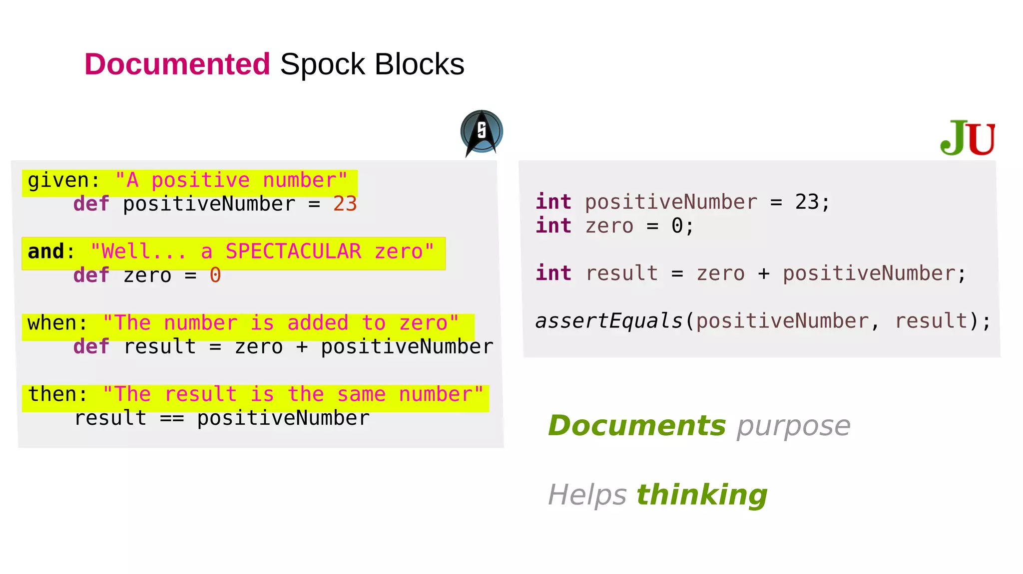 Documented Spock Blocks
given: "A positive number"
def positiveNumber = 23
and: "Well... a SPECTACULAR zero"
def zero = 0
when: "The number is added to zero"
def result = zero + positiveNumber
then: "The result is the same number"
result == positiveNumber
int positiveNumber = 23;
int zero = 0;
int result = zero + positiveNumber;
assertEquals(positiveNumber, result);
Documents purpose
Helps thinking
 