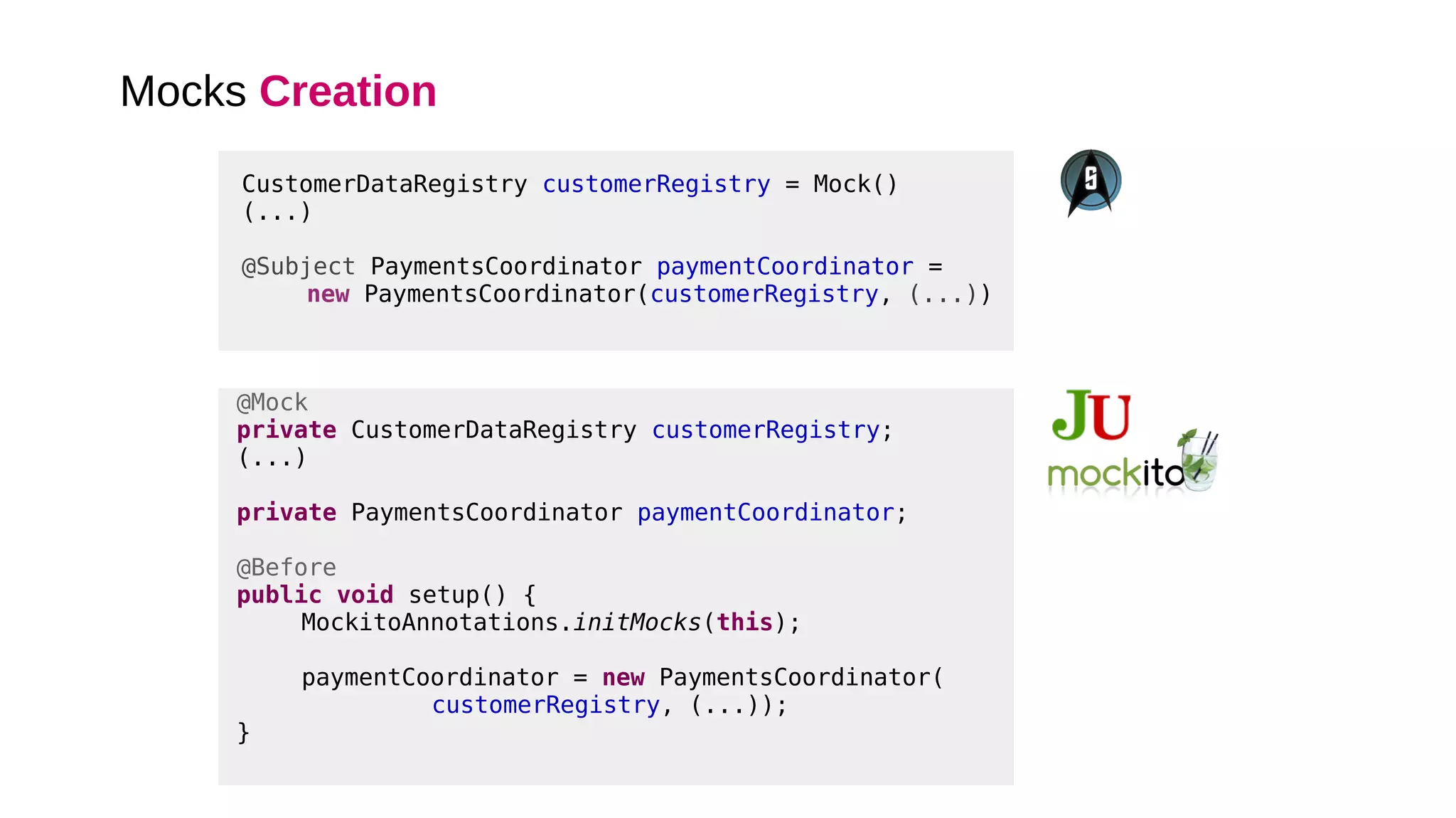 Mocks Creation
@Mock
private CustomerDataRegistry customerRegistry;
(...)
private PaymentsCoordinator paymentCoordinator;
@Before
public void setup() {
MockitoAnnotations.initMocks(this);
paymentCoordinator = new PaymentsCoordinator(
customerRegistry, (...));
}
CustomerDataRegistry customerRegistry = Mock()
(...)
@Subject PaymentsCoordinator paymentCoordinator =
new PaymentsCoordinator(customerRegistry, (...))
 