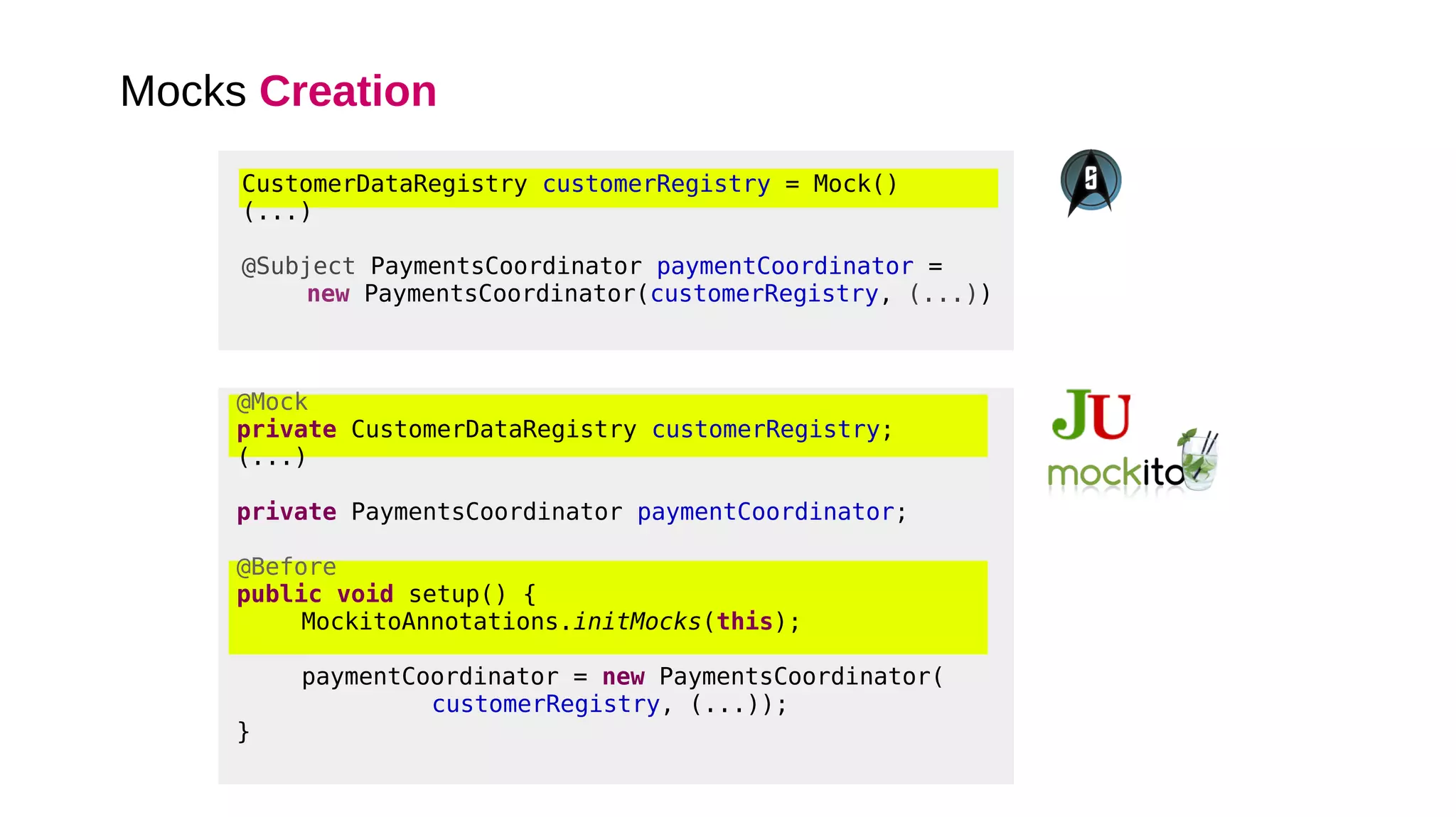 Mocks Creation
@Mock
private CustomerDataRegistry customerRegistry;
(...)
private PaymentsCoordinator paymentCoordinator;
@Before
public void setup() {
MockitoAnnotations.initMocks(this);
paymentCoordinator = new PaymentsCoordinator(
customerRegistry, (...));
}
CustomerDataRegistry customerRegistry = Mock()
(...)
@Subject PaymentsCoordinator paymentCoordinator =
new PaymentsCoordinator(customerRegistry, (...))
 