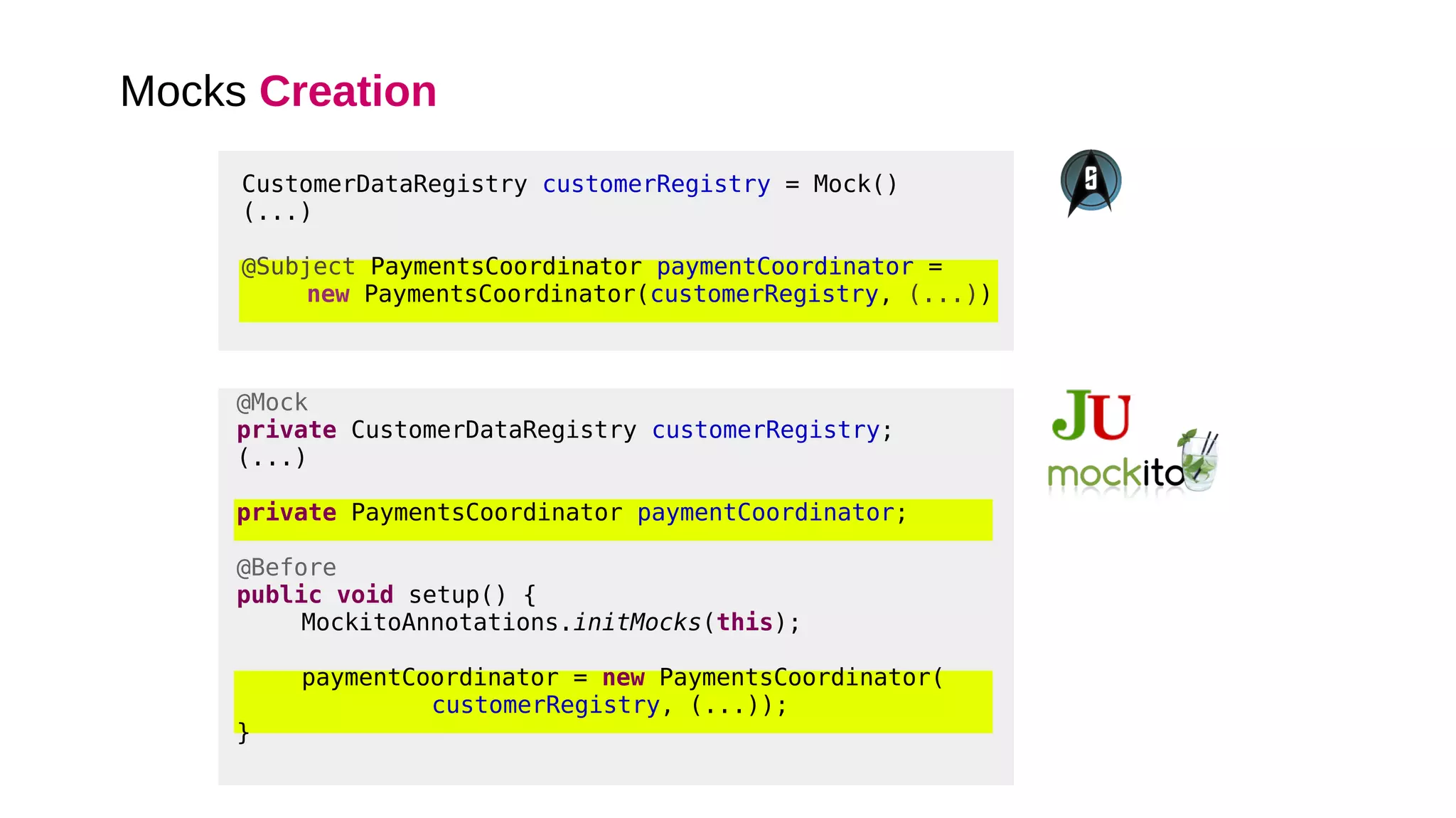 Mocks Creation
@Mock
private CustomerDataRegistry customerRegistry;
(...)
private PaymentsCoordinator paymentCoordinator;
@Before
public void setup() {
MockitoAnnotations.initMocks(this);
paymentCoordinator = new PaymentsCoordinator(
customerRegistry, (...));
}
CustomerDataRegistry customerRegistry = Mock()
(...)
@Subject PaymentsCoordinator paymentCoordinator =
new PaymentsCoordinator(customerRegistry, (...))
 