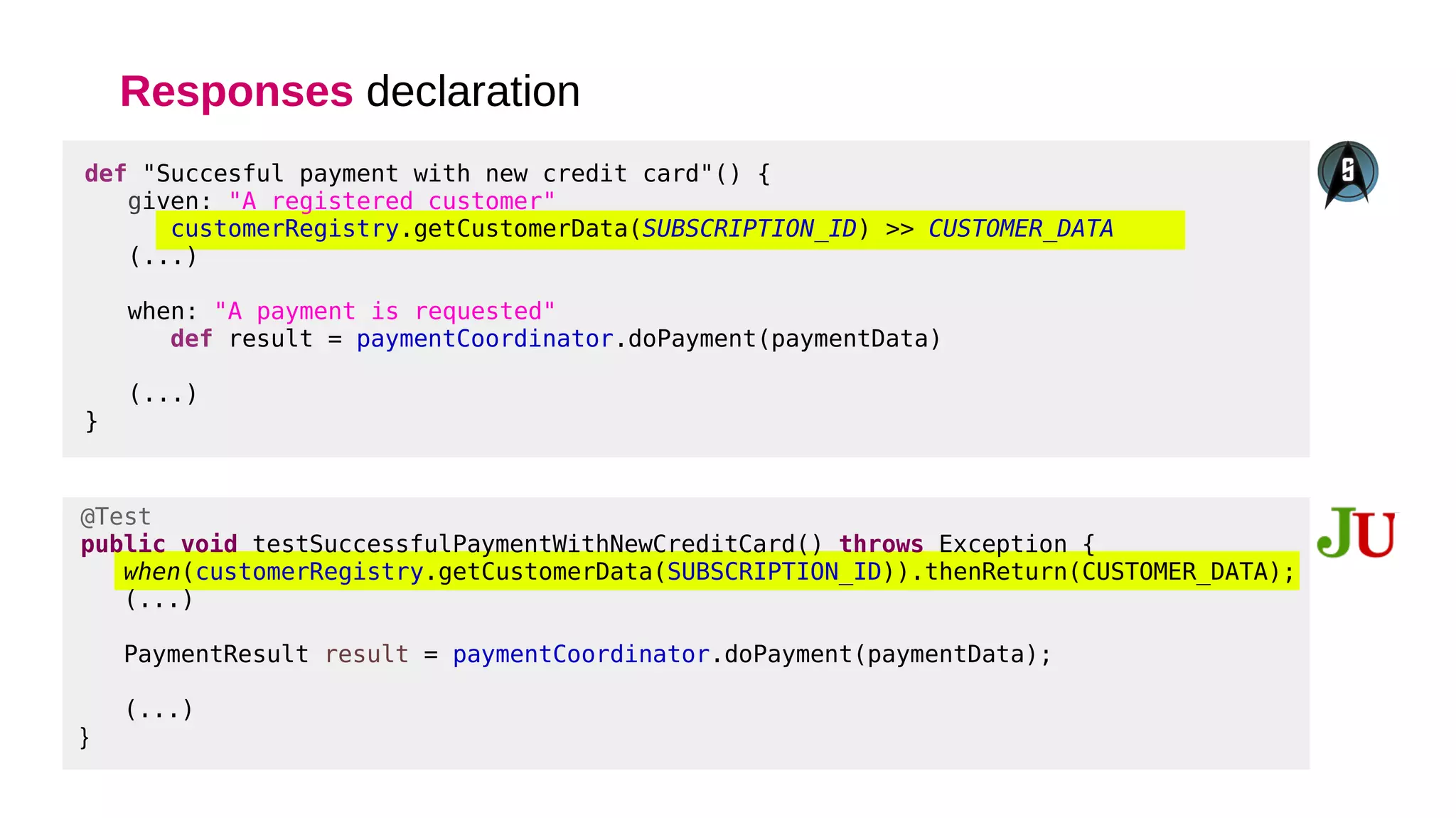 Responses declaration
@Test
public void testSuccessfulPaymentWithNewCreditCard() throws Exception {
when(customerRegistry.getCustomerData(SUBSCRIPTION_ID)).thenReturn(CUSTOMER_DATA);
(...)
PaymentResult result = paymentCoordinator.doPayment(paymentData);
(...)
}
def "Succesful payment with new credit card"() {
given: "A registered customer"
customerRegistry.getCustomerData(SUBSCRIPTION_ID) >> CUSTOMER_DATA
(...)
when: "A payment is requested"
def result = paymentCoordinator.doPayment(paymentData)
(...)
}
 