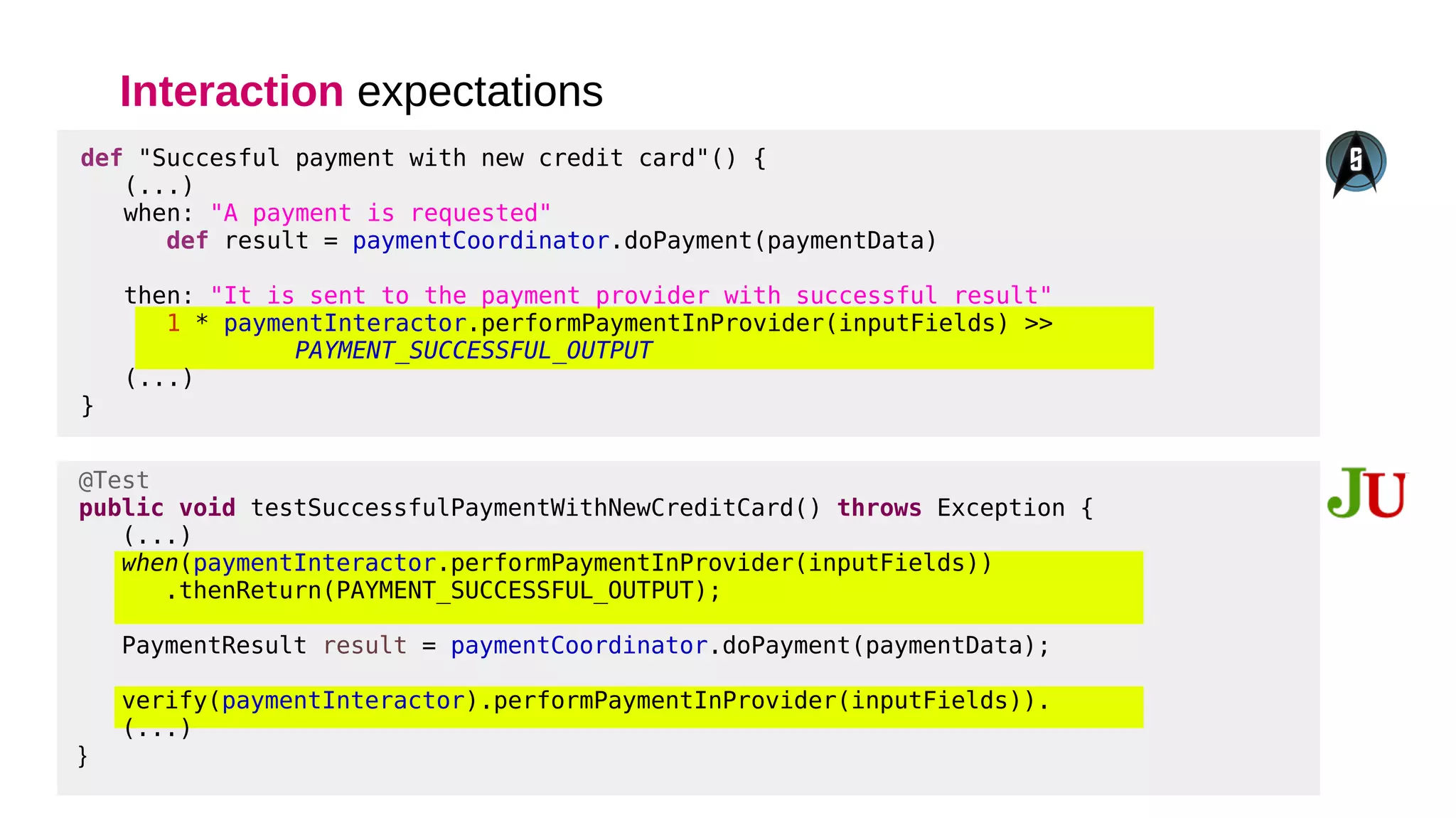Interaction expectations
@Test
public void testSuccessfulPaymentWithNewCreditCard() throws Exception {
(...)
when(paymentInteractor.performPaymentInProvider(inputFields))
.thenReturn(PAYMENT_SUCCESSFUL_OUTPUT);
PaymentResult result = paymentCoordinator.doPayment(paymentData);
verify(paymentInteractor).performPaymentInProvider(inputFields)).
(...)
}
def "Succesful payment with new credit card"() {
(...)
when: "A payment is requested"
def result = paymentCoordinator.doPayment(paymentData)
then: "It is sent to the payment provider with successful result"
1 * paymentInteractor.performPaymentInProvider(inputFields) >>
PAYMENT_SUCCESSFUL_OUTPUT
(...)
}
 