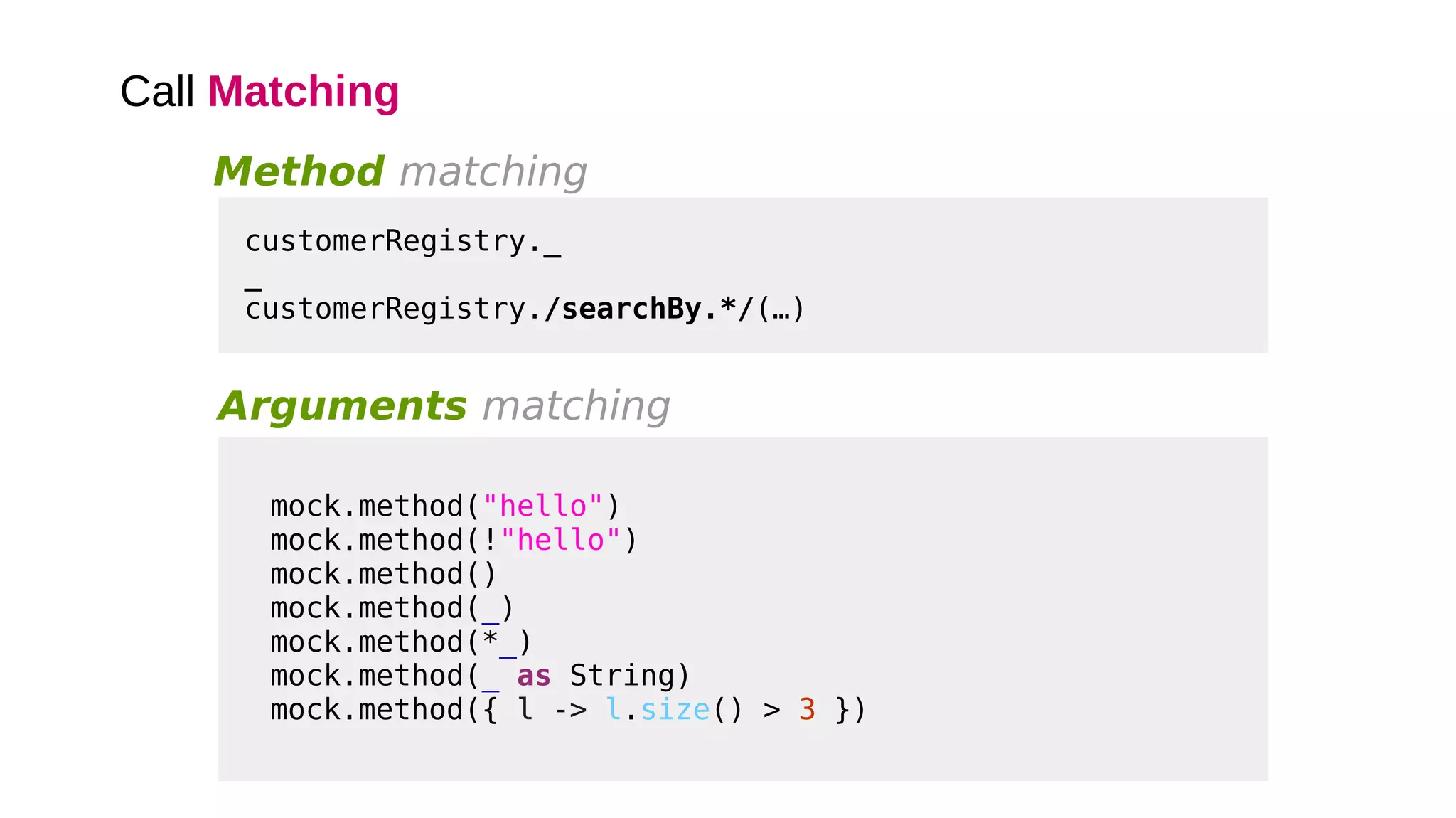 Call Matching
Arguments matching
mock.method("hello")
mock.method(!"hello")
mock.method()
mock.method(_)
mock.method(*_)
mock.method(_ as String)
mock.method({ l -> l.size() > 3 })
Method matching
customerRegistry._
_
customerRegistry./searchBy.*/(…)
 