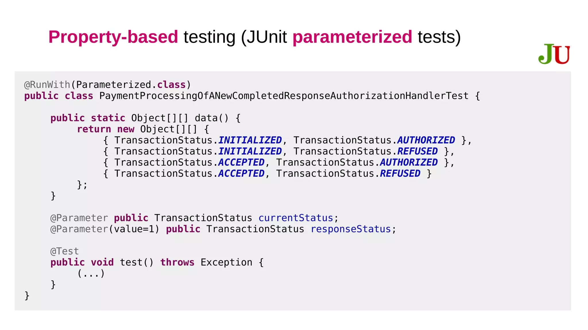 Property-based testing (JUnit parameterized tests)
@RunWith(Parameterized.class)
public class PaymentProcessingOfANewCompletedResponseAuthorizationHandlerTest {
public static Object[][] data() {
return new Object[][] {
{ TransactionStatus.INITIALIZED, TransactionStatus.AUTHORIZED },
{ TransactionStatus.INITIALIZED, TransactionStatus.REFUSED },
{ TransactionStatus.ACCEPTED, TransactionStatus.AUTHORIZED },
{ TransactionStatus.ACCEPTED, TransactionStatus.REFUSED }
};
}
@Parameter public TransactionStatus currentStatus;
@Parameter(value=1) public TransactionStatus responseStatus;
@Test
public void test() throws Exception {
(...)
}
}
 