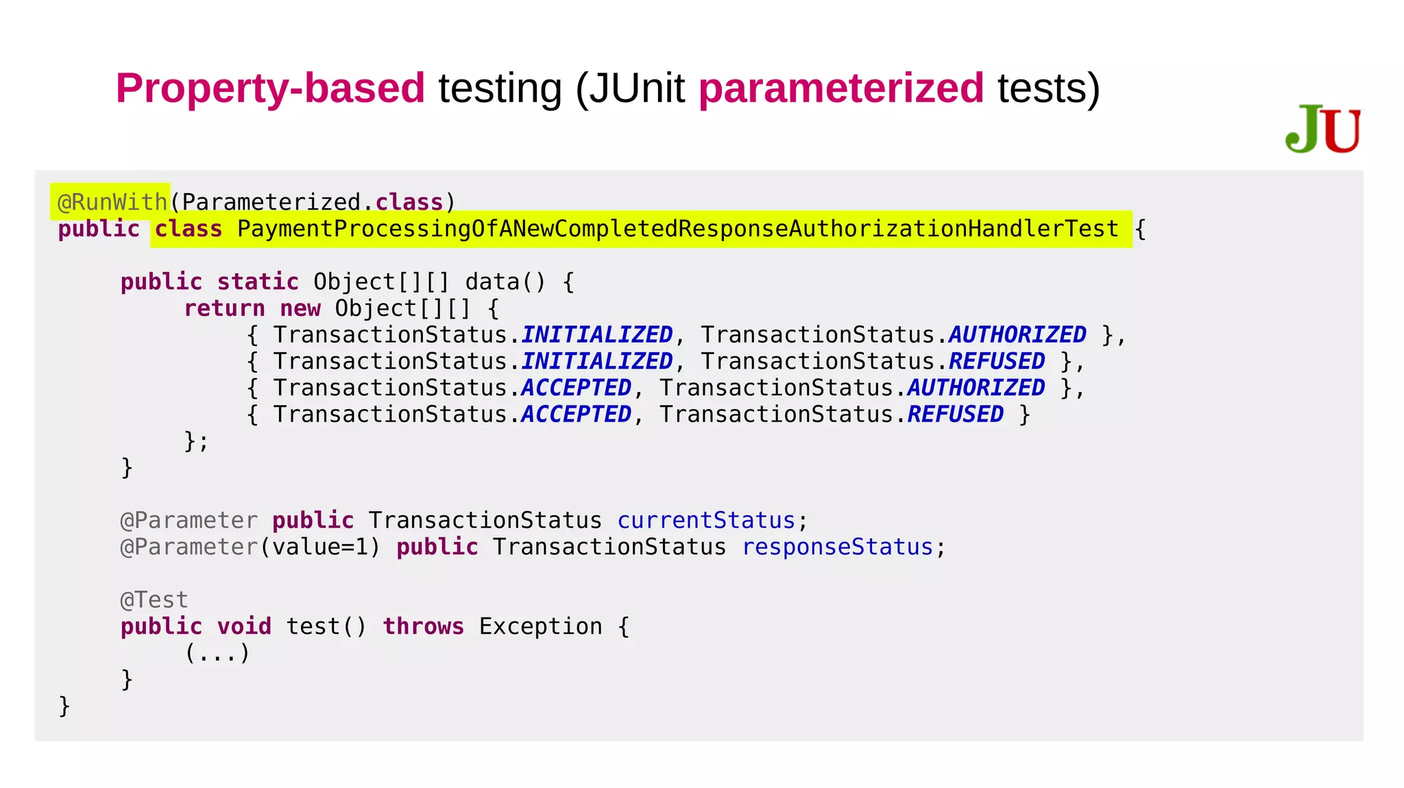 Property-based testing (JUnit parameterized tests)
@RunWith(Parameterized.class)
public class PaymentProcessingOfANewCompletedResponseAuthorizationHandlerTest {
public static Object[][] data() {
return new Object[][] {
{ TransactionStatus.INITIALIZED, TransactionStatus.AUTHORIZED },
{ TransactionStatus.INITIALIZED, TransactionStatus.REFUSED },
{ TransactionStatus.ACCEPTED, TransactionStatus.AUTHORIZED },
{ TransactionStatus.ACCEPTED, TransactionStatus.REFUSED }
};
}
@Parameter public TransactionStatus currentStatus;
@Parameter(value=1) public TransactionStatus responseStatus;
@Test
public void test() throws Exception {
(...)
}
}
 
