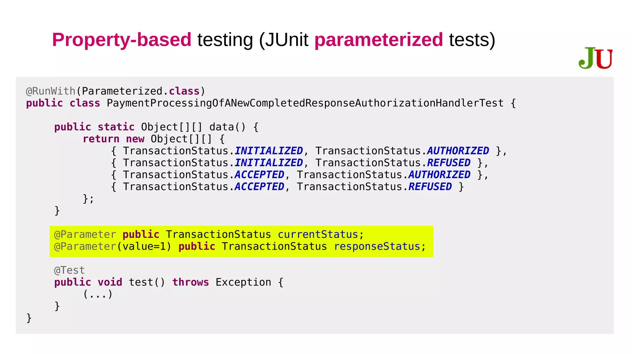 Property-based testing (JUnit parameterized tests)
@RunWith(Parameterized.class)
public class PaymentProcessingOfANewCompletedResponseAuthorizationHandlerTest {
public static Object[][] data() {
return new Object[][] {
{ TransactionStatus.INITIALIZED, TransactionStatus.AUTHORIZED },
{ TransactionStatus.INITIALIZED, TransactionStatus.REFUSED },
{ TransactionStatus.ACCEPTED, TransactionStatus.AUTHORIZED },
{ TransactionStatus.ACCEPTED, TransactionStatus.REFUSED }
};
}
@Parameter public TransactionStatus currentStatus;
@Parameter(value=1) public TransactionStatus responseStatus;
@Test
public void test() throws Exception {
(...)
}
}
 