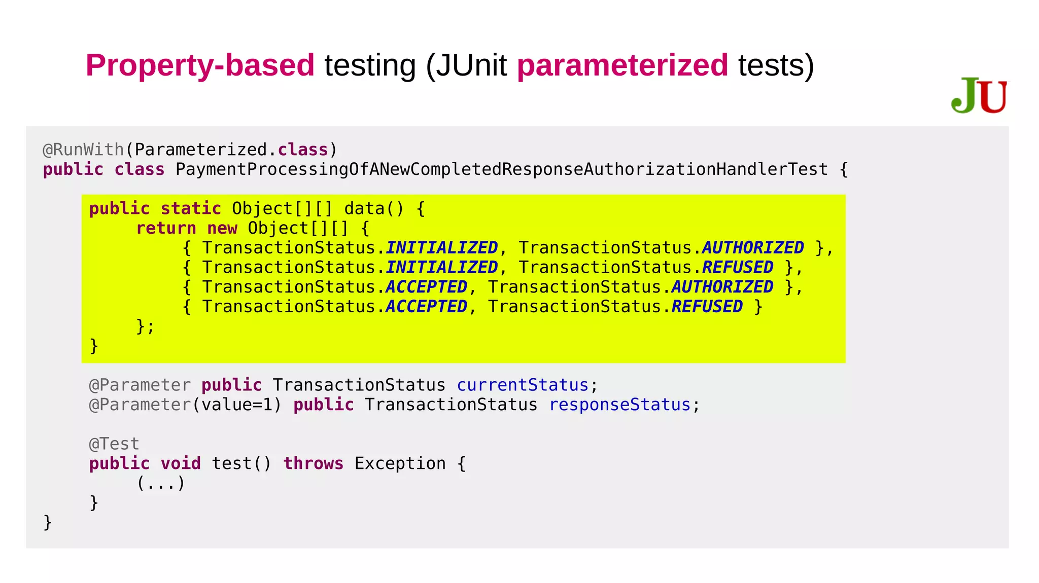 Property-based testing (JUnit parameterized tests)
@RunWith(Parameterized.class)
public class PaymentProcessingOfANewCompletedResponseAuthorizationHandlerTest {
public static Object[][] data() {
return new Object[][] {
{ TransactionStatus.INITIALIZED, TransactionStatus.AUTHORIZED },
{ TransactionStatus.INITIALIZED, TransactionStatus.REFUSED },
{ TransactionStatus.ACCEPTED, TransactionStatus.AUTHORIZED },
{ TransactionStatus.ACCEPTED, TransactionStatus.REFUSED }
};
}
@Parameter public TransactionStatus currentStatus;
@Parameter(value=1) public TransactionStatus responseStatus;
@Test
public void test() throws Exception {
(...)
}
}
 