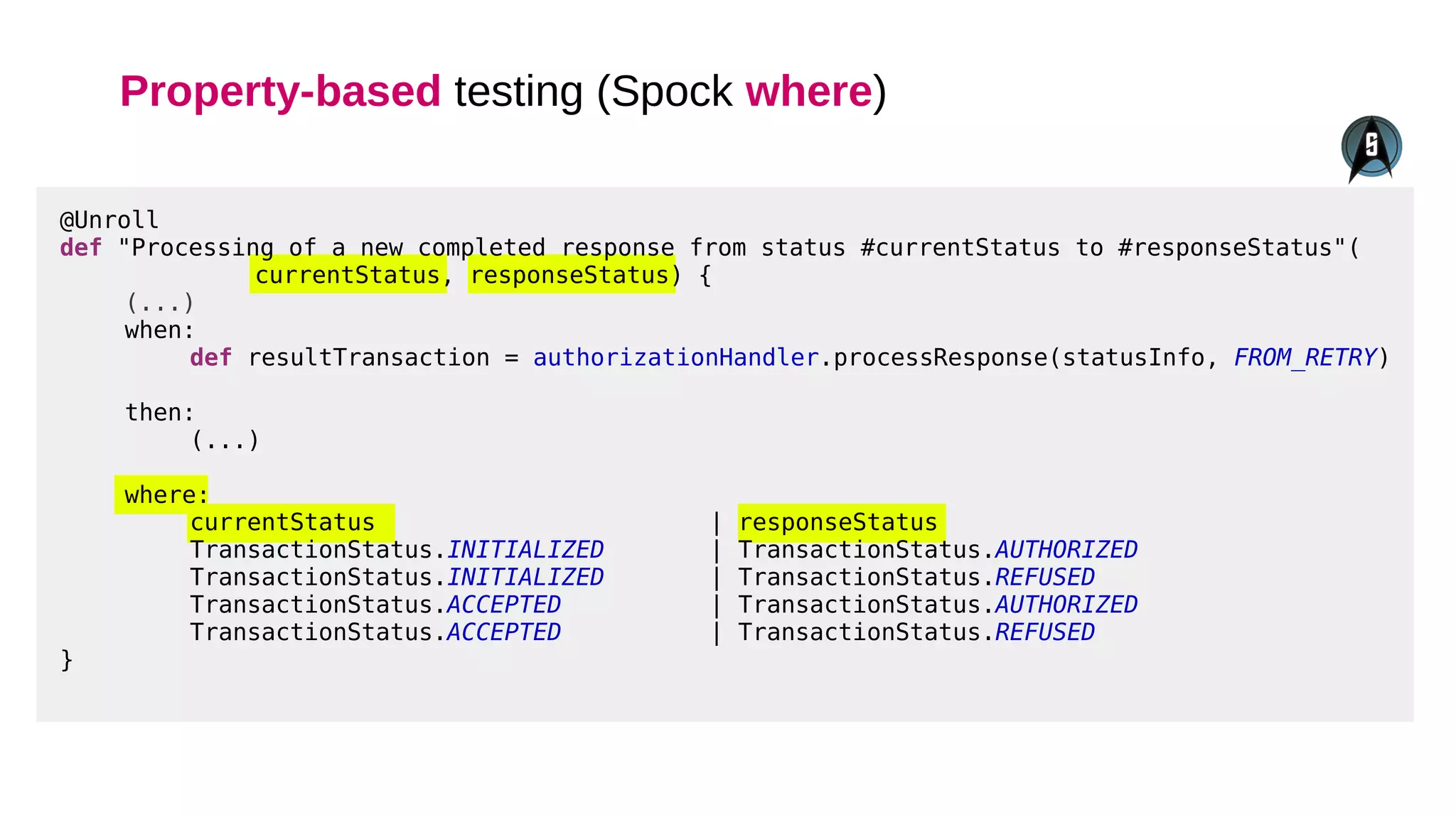 Property-based testing (Spock where)
@Unroll
def "Processing of a new completed response from status #currentStatus to #responseStatus"(
currentStatus, responseStatus) {
(...)
when:
def resultTransaction = authorizationHandler.processResponse(statusInfo, FROM_RETRY)
then:
(...)
where:
currentStatus | responseStatus
TransactionStatus.INITIALIZED | TransactionStatus.AUTHORIZED
TransactionStatus.INITIALIZED | TransactionStatus.REFUSED
TransactionStatus.ACCEPTED | TransactionStatus.AUTHORIZED
TransactionStatus.ACCEPTED | TransactionStatus.REFUSED
}
 