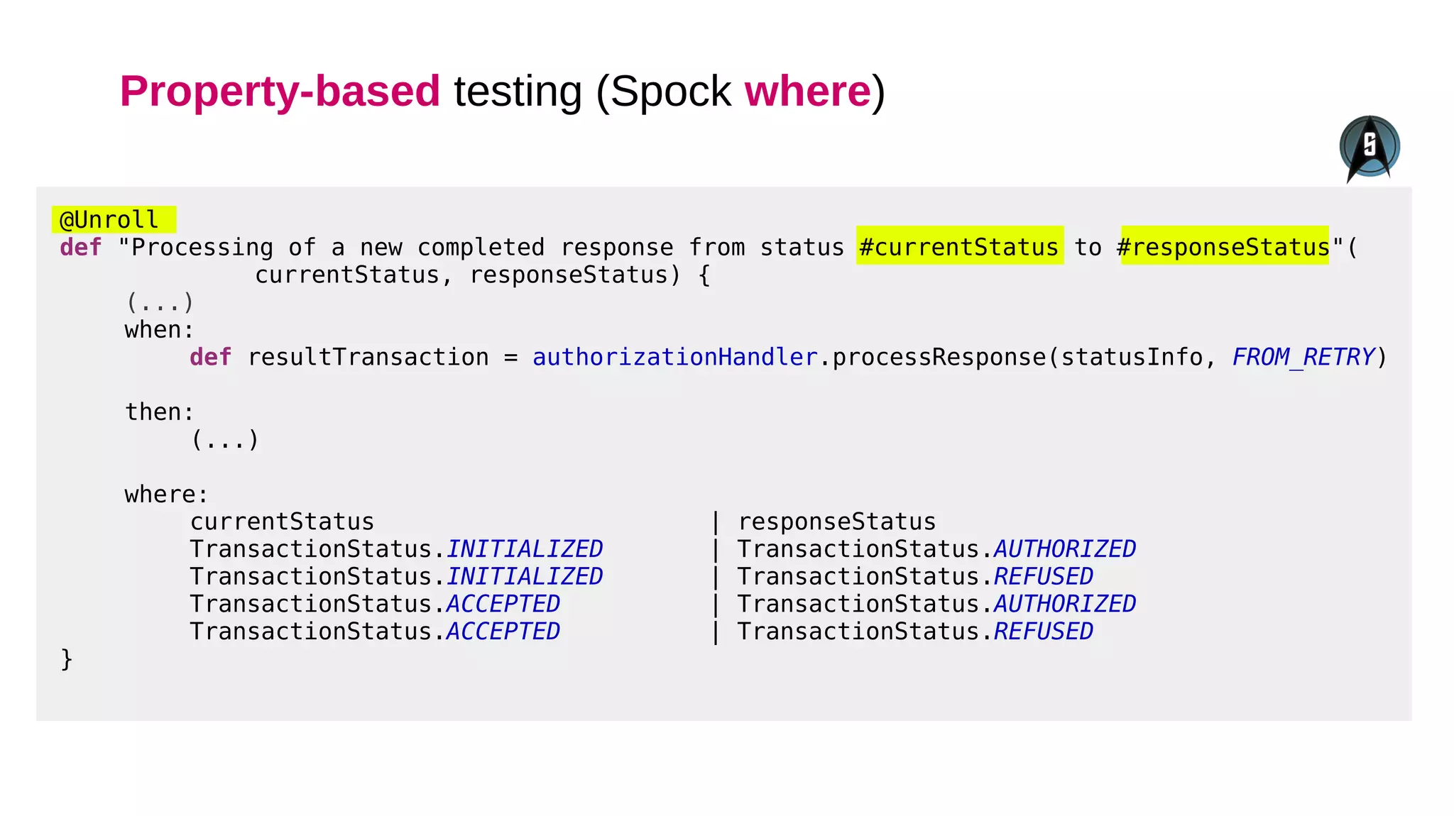 Property-based testing (Spock where)
@Unroll
def "Processing of a new completed response from status #currentStatus to #responseStatus"(
currentStatus, responseStatus) {
(...)
when:
def resultTransaction = authorizationHandler.processResponse(statusInfo, FROM_RETRY)
then:
(...)
where:
currentStatus | responseStatus
TransactionStatus.INITIALIZED | TransactionStatus.AUTHORIZED
TransactionStatus.INITIALIZED | TransactionStatus.REFUSED
TransactionStatus.ACCEPTED | TransactionStatus.AUTHORIZED
TransactionStatus.ACCEPTED | TransactionStatus.REFUSED
}
 