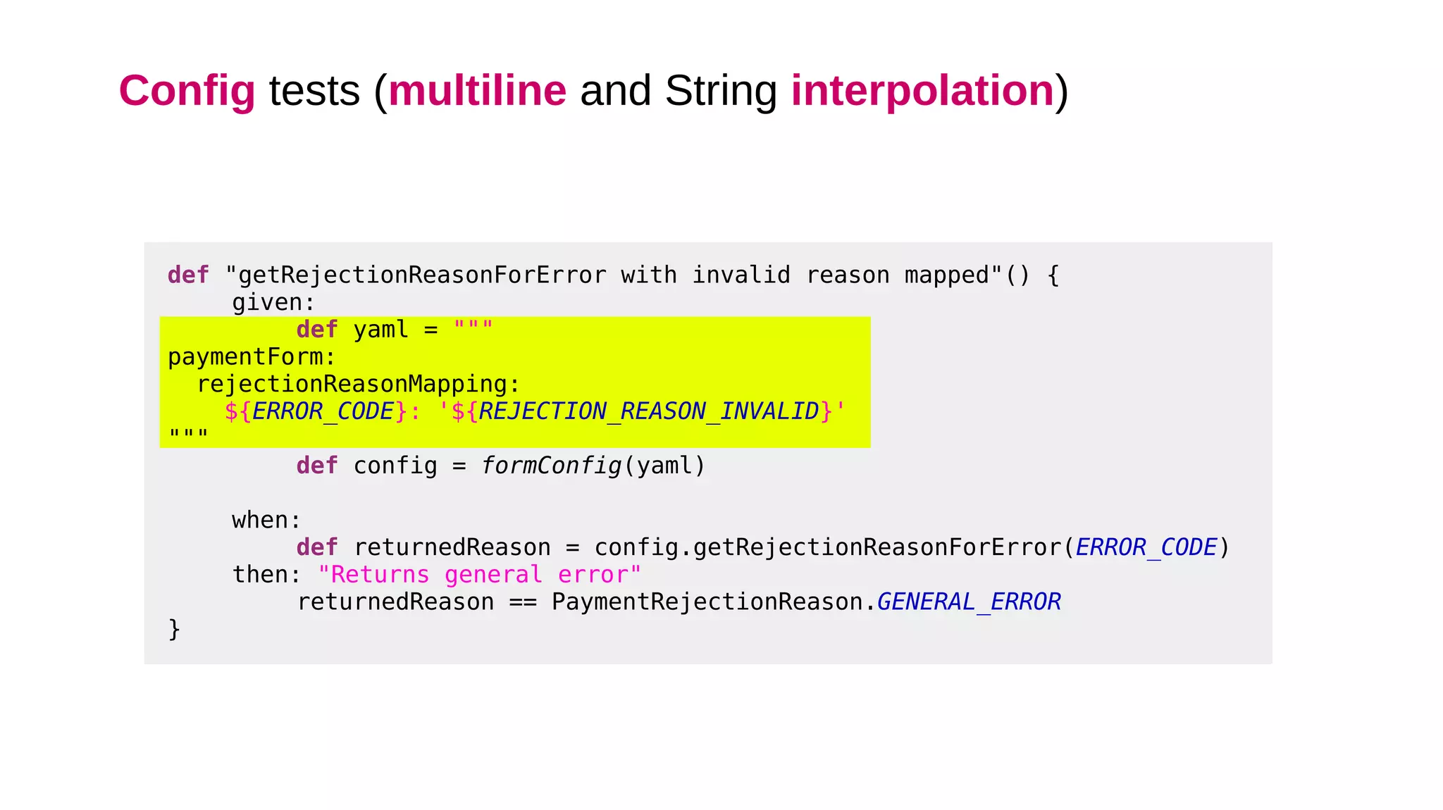 Config tests (multiline and String interpolation)
def "getRejectionReasonForError with invalid reason mapped"() {
given:
def yaml = """
paymentForm:
rejectionReasonMapping:
${ERROR_CODE}: '${REJECTION_REASON_INVALID}'
"""
def config = formConfig(yaml)
when:
def returnedReason = config.getRejectionReasonForError(ERROR_CODE)
then: "Returns general error"
returnedReason == PaymentRejectionReason.GENERAL_ERROR
}
 