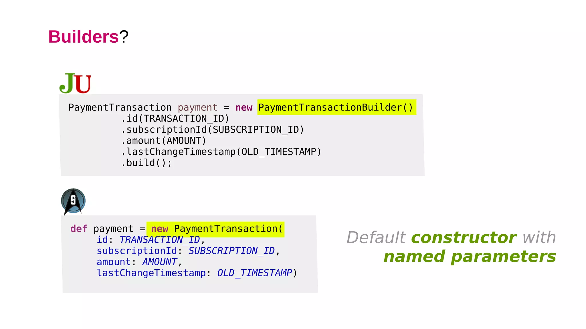 Builders?
def payment = new PaymentTransaction(
id: TRANSACTION_ID,
subscriptionId: SUBSCRIPTION_ID,
amount: AMOUNT,
lastChangeTimestamp: OLD_TIMESTAMP)
PaymentTransaction payment = new PaymentTransactionBuilder()
.id(TRANSACTION_ID)
.subscriptionId(SUBSCRIPTION_ID)
.amount(AMOUNT)
.lastChangeTimestamp(OLD_TIMESTAMP)
.build();
Default constructor with
named parameters
 