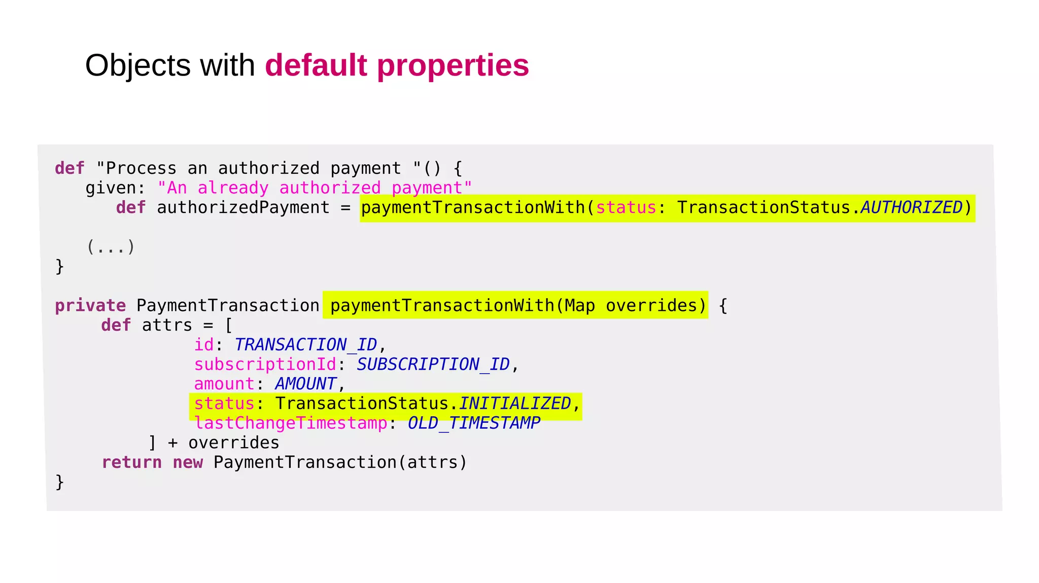 def "Process an authorized payment "() {
given: "An already authorized payment"
def authorizedPayment = paymentTransactionWith(status: TransactionStatus.AUTHORIZED)
(...)
}
private PaymentTransaction paymentTransactionWith(Map overrides) {
def attrs = [
id: TRANSACTION_ID,
subscriptionId: SUBSCRIPTION_ID,
amount: AMOUNT,
status: TransactionStatus.INITIALIZED,
lastChangeTimestamp: OLD_TIMESTAMP
] + overrides
return new PaymentTransaction(attrs)
}
Objects with default properties
 