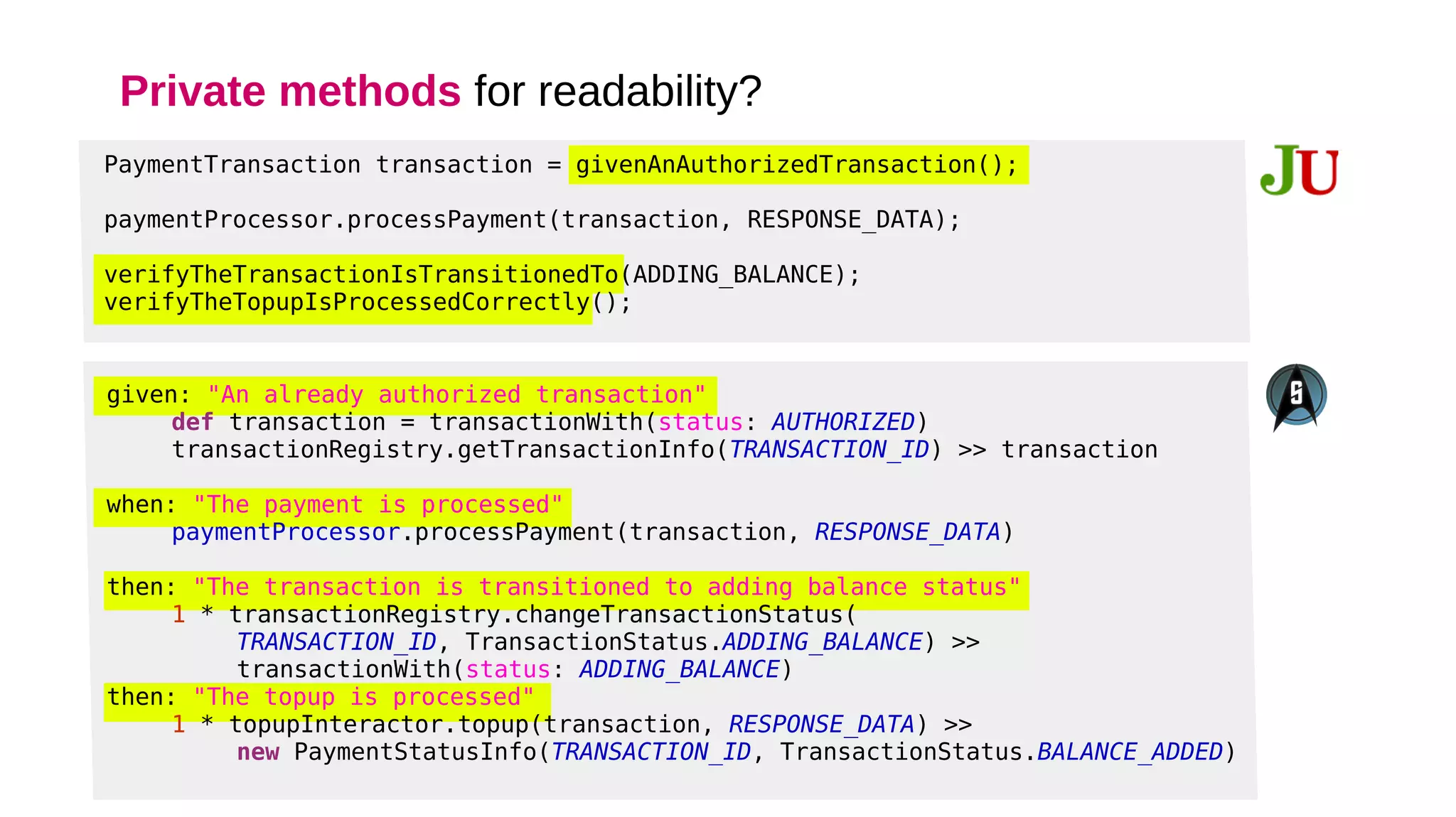 Private methods for readability?
PaymentTransaction transaction = givenAnAuthorizedTransaction();
paymentProcessor.processPayment(transaction, RESPONSE_DATA);
verifyTheTransactionIsTransitionedTo(ADDING_BALANCE);
verifyTheTopupIsProcessedCorrectly();
 