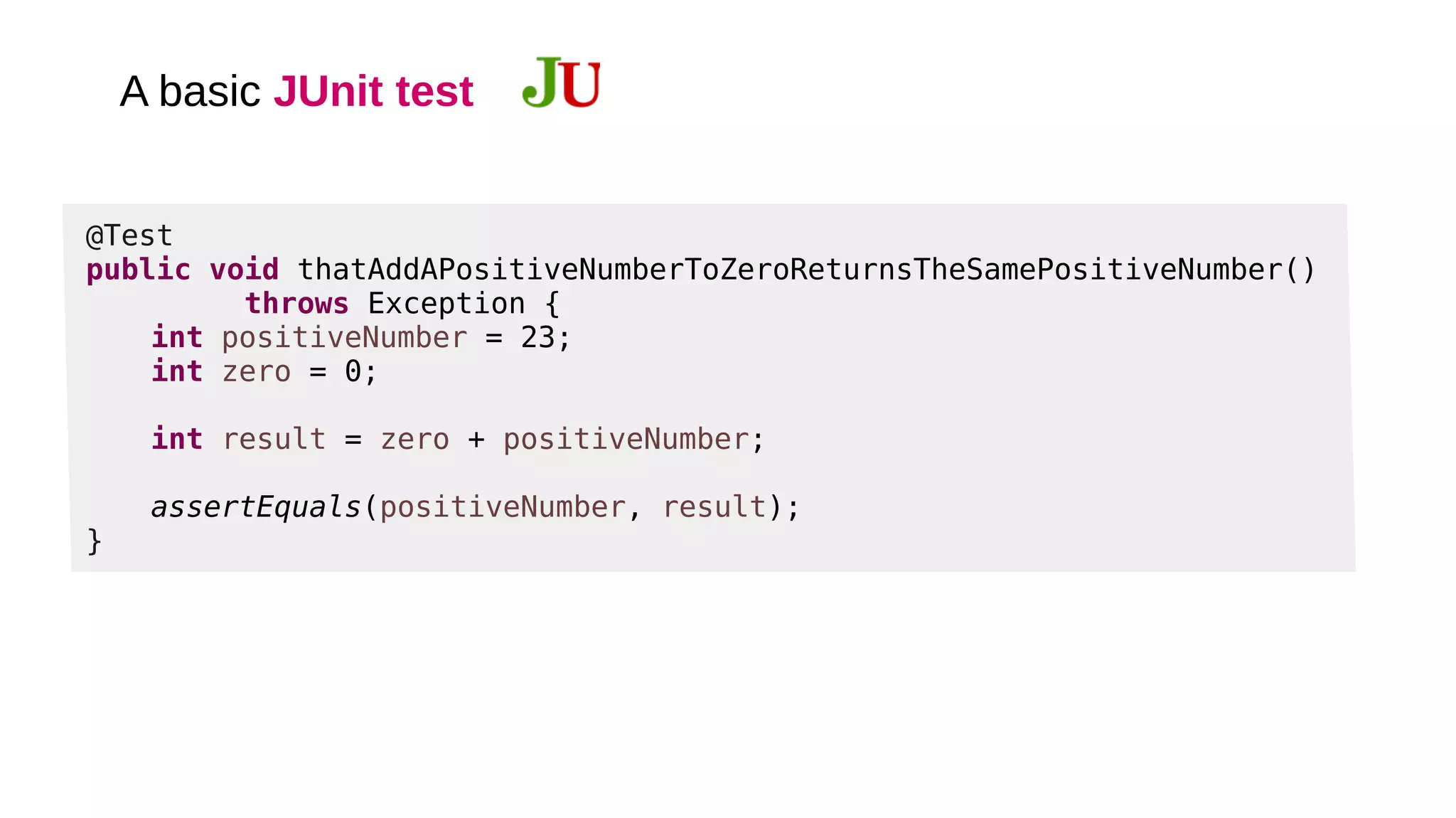 A basic JUnit test
@Test
public void thatAddAPositiveNumberToZeroReturnsTheSamePositiveNumber()
throws Exception {
int positiveNumber = 23;
int zero = 0;
int result = zero + positiveNumber;
assertEquals(positiveNumber, result);
}
 
