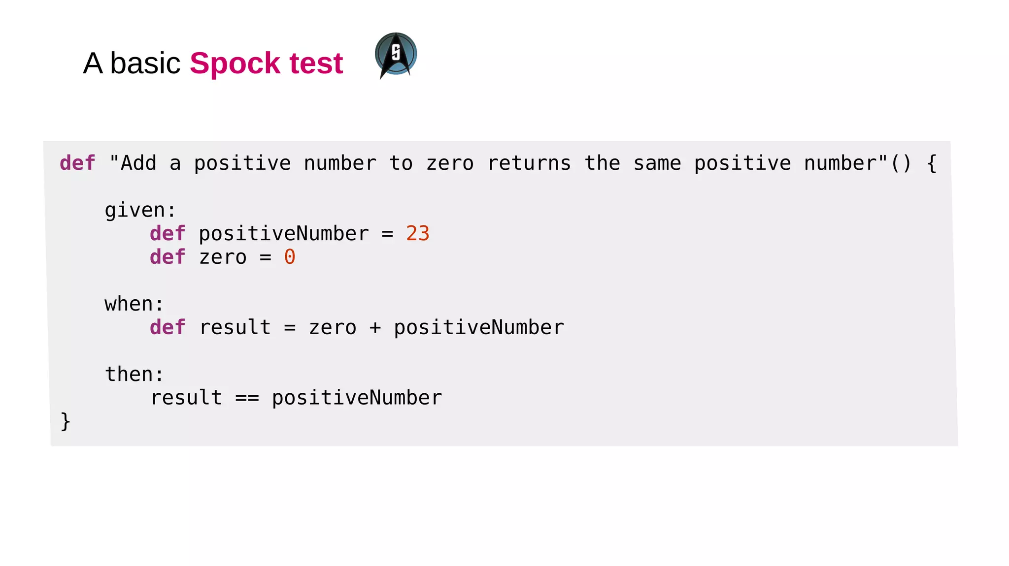 A basic Spock test
def "Add a positive number to zero returns the same positive number"() {
given:
def positiveNumber = 23
def zero = 0
when:
def result = zero + positiveNumber
then:
result == positiveNumber
}
 