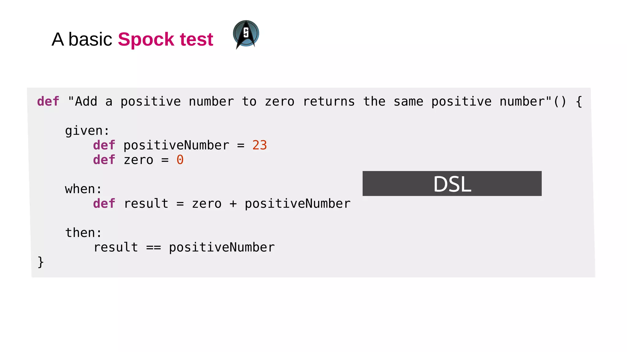 A basic Spock test
DSL
def "Add a positive number to zero returns the same positive number"() {
given:
def positiveNumber = 23
def zero = 0
when:
def result = zero + positiveNumber
then:
result == positiveNumber
}
 