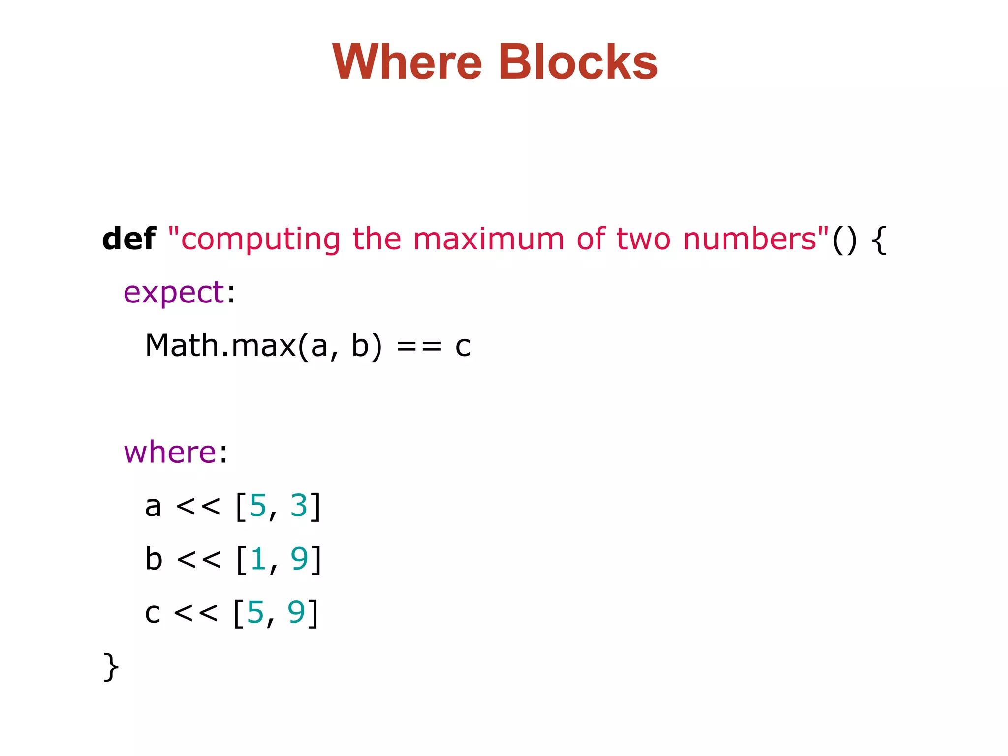 Where Blocks
def "computing the maximum of two numbers"() {
expect:
Math.max(a, b) == c
where:
a << [5, 3]
b << [1, 9]
c << [5, 9]
}
 