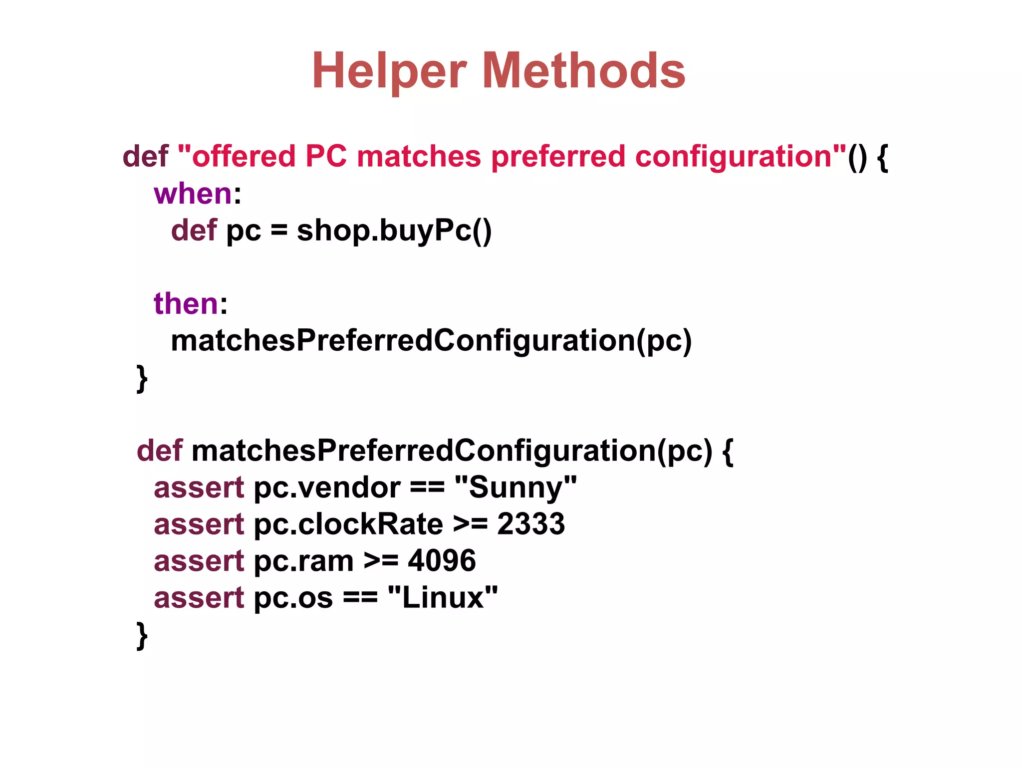 Helper Methods
def "offered PC matches preferred configuration"() {
when:
def pc = shop.buyPc()
then:
matchesPreferredConfiguration(pc)
}
def matchesPreferredConfiguration(pc) {
assert pc.vendor == "Sunny"
assert pc.clockRate >= 2333
assert pc.ram >= 4096
assert pc.os == "Linux"
}
 