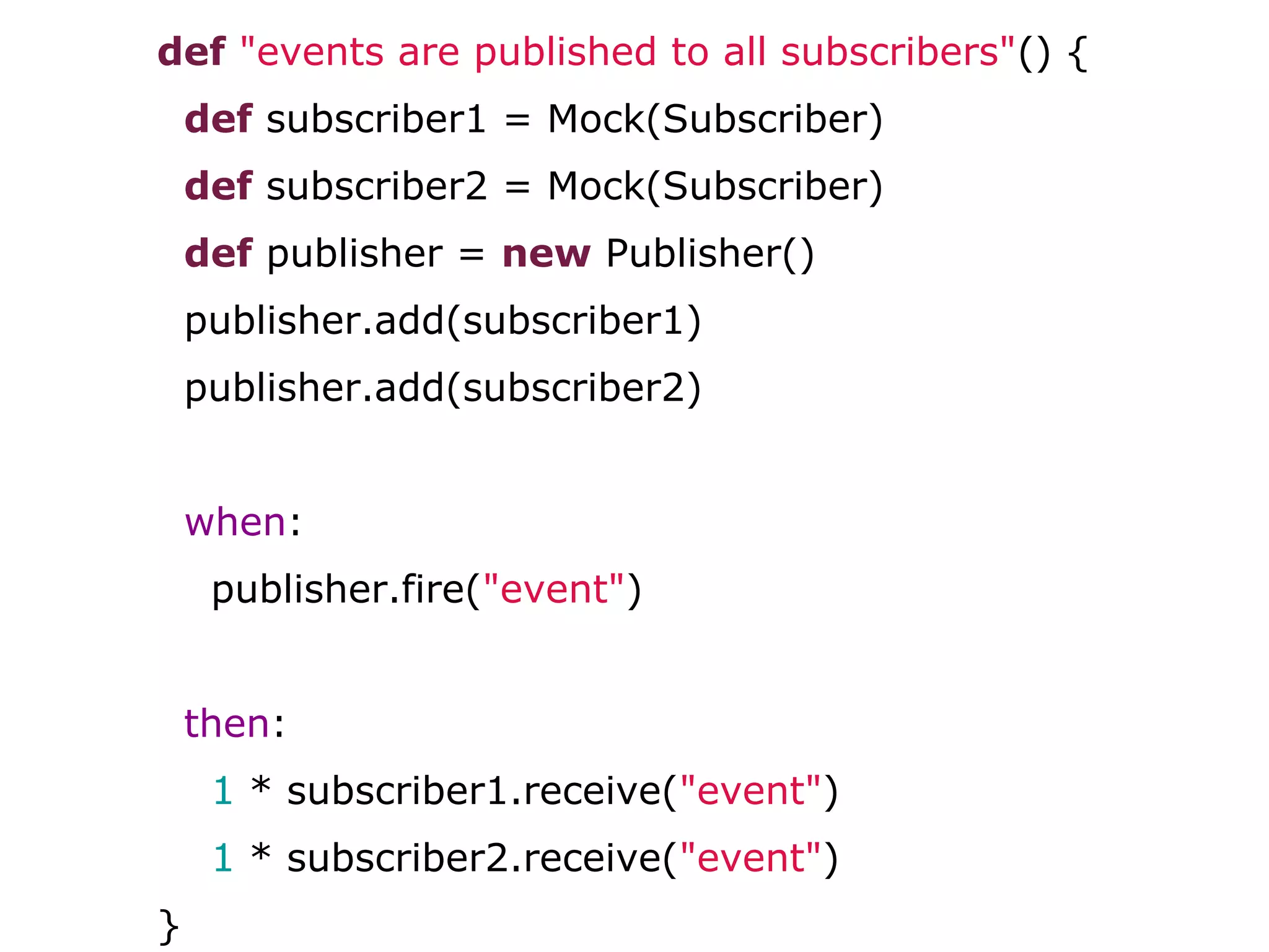 def "events are published to all subscribers"() {
def subscriber1 = Mock(Subscriber)
def subscriber2 = Mock(Subscriber)
def publisher = new Publisher()
publisher.add(subscriber1)
publisher.add(subscriber2)
when:
publisher.fire("event")
then:
1 * subscriber1.receive("event")
1 * subscriber2.receive("event")
}
 