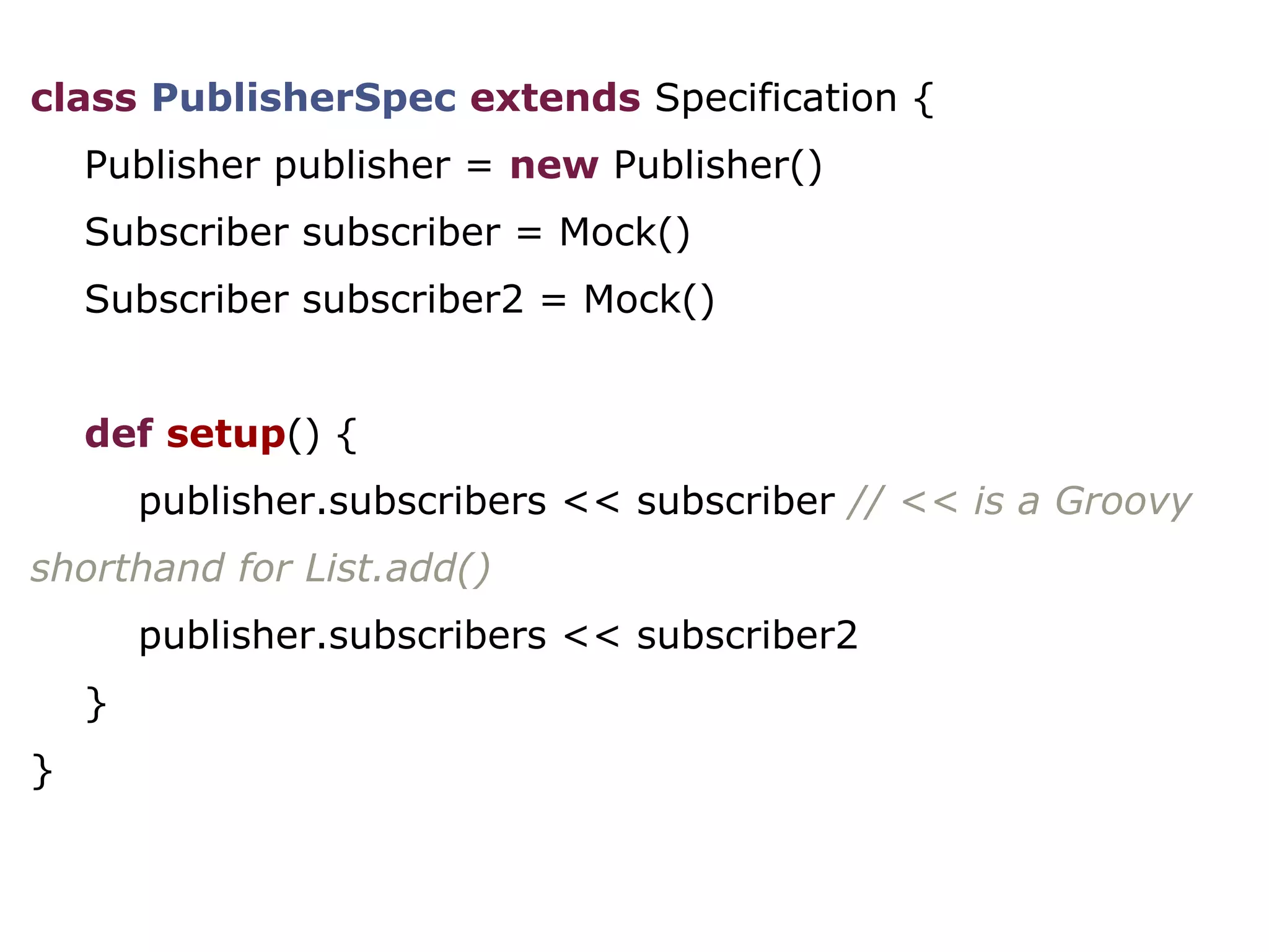 class PublisherSpec extends Specification {
Publisher publisher = new Publisher()
Subscriber subscriber = Mock()
Subscriber subscriber2 = Mock()
def setup() {
publisher.subscribers << subscriber // << is a Groovy
shorthand for List.add()
publisher.subscribers << subscriber2
}
}
 