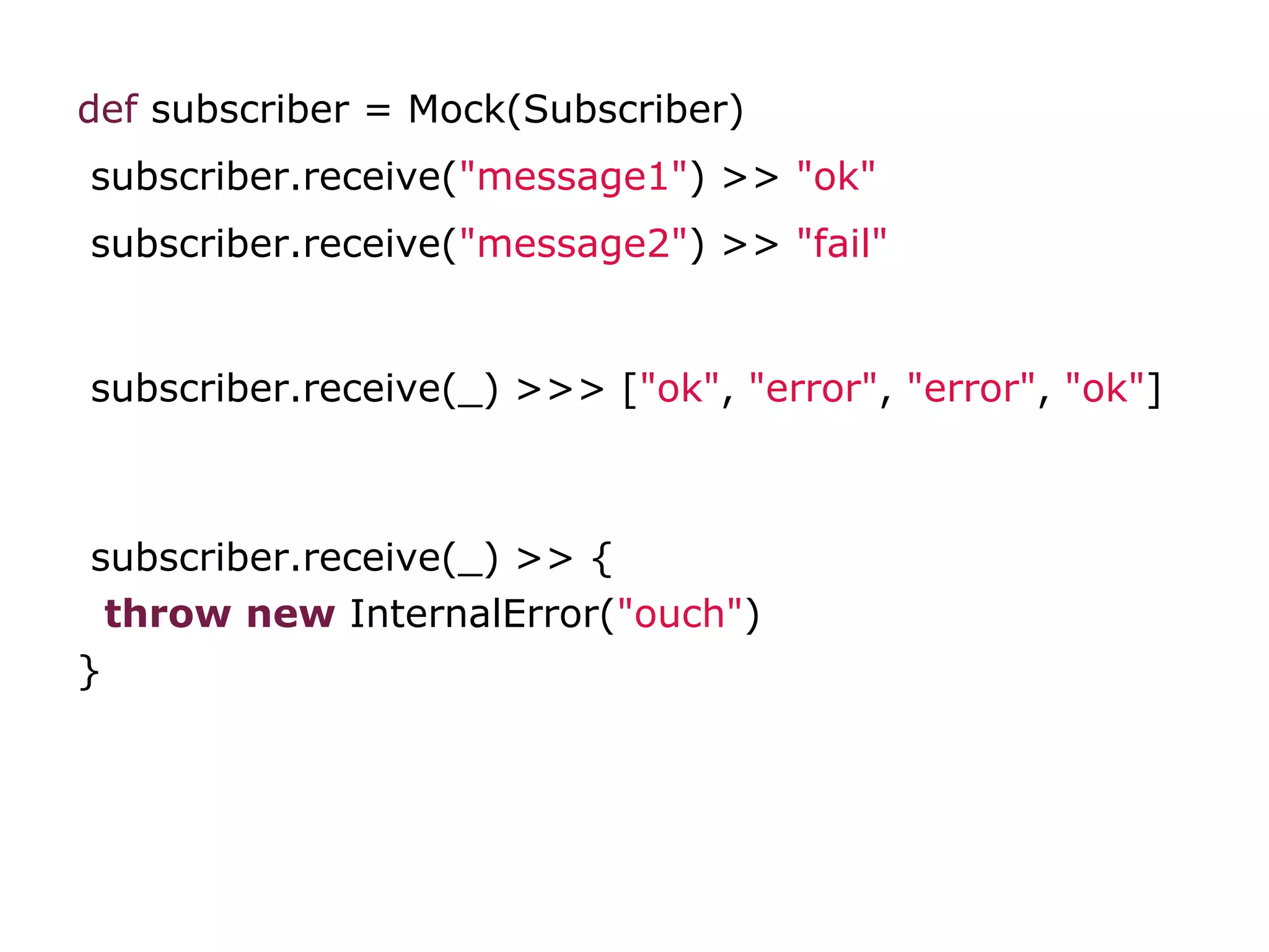 def subscriber = Mock(Subscriber)
subscriber.receive("message1") >> "ok"
subscriber.receive("message2") >> "fail"
subscriber.receive(_) >>> ["ok", "error", "error", "ok"]
subscriber.receive(_) >> {
throw new InternalError("ouch")
}
 
