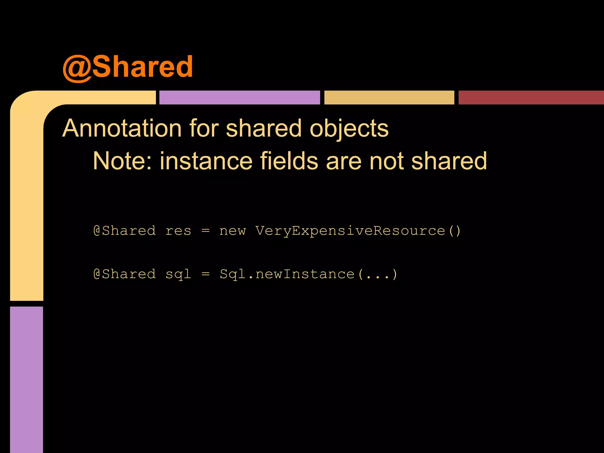 @Shared
Annotation for shared objects
  Note: instance fields are not shared

  @Shared res = new VeryExpensiveResource()

  @Shared sql = Sql.newInstance(...)
 