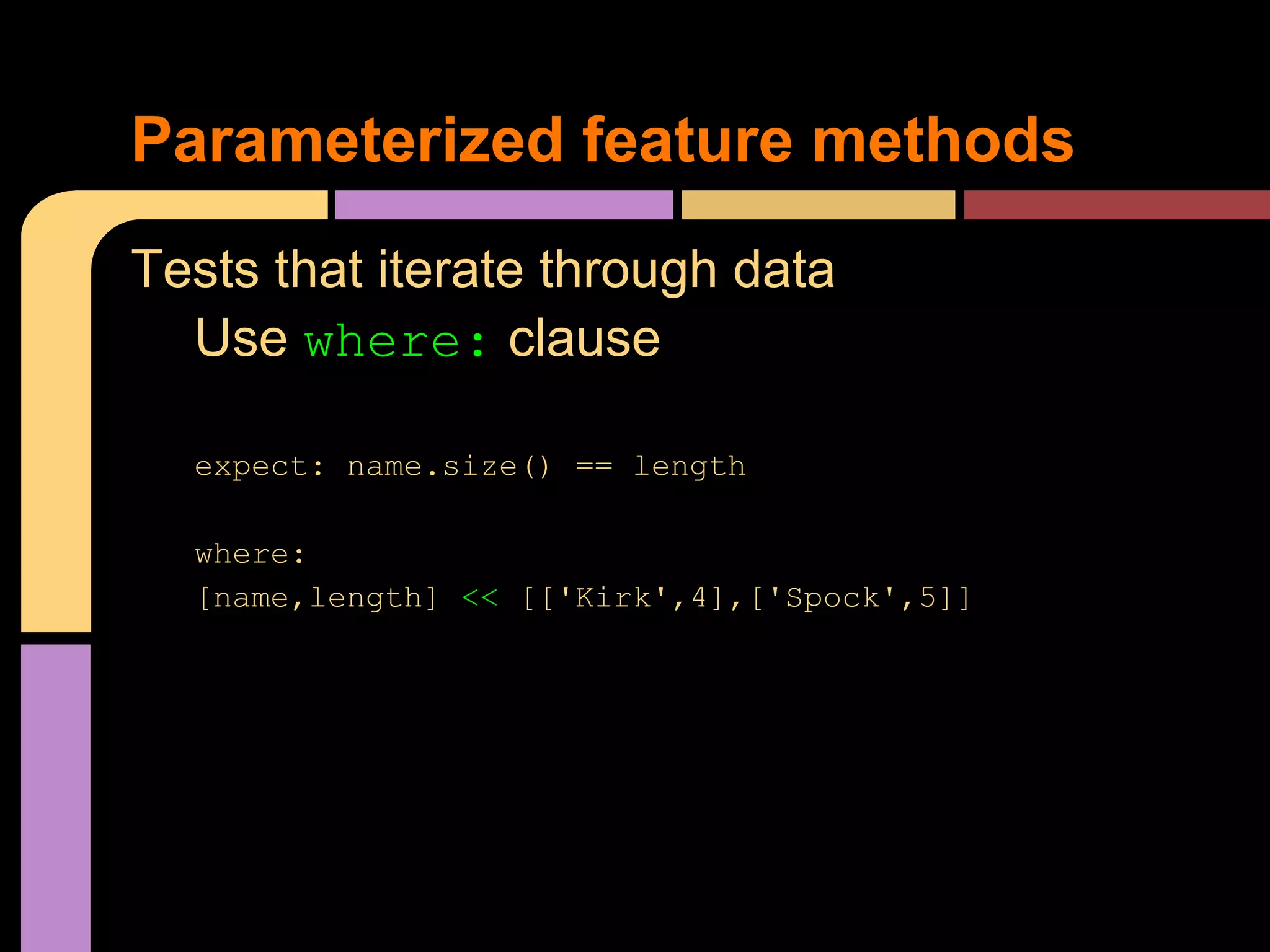 Parameterized feature methods
Tests that iterate through data
  Use where: clause

  expect: name.size() == length

  where:
  [name,length] << [['Kirk',4],['Spock',5]]
 